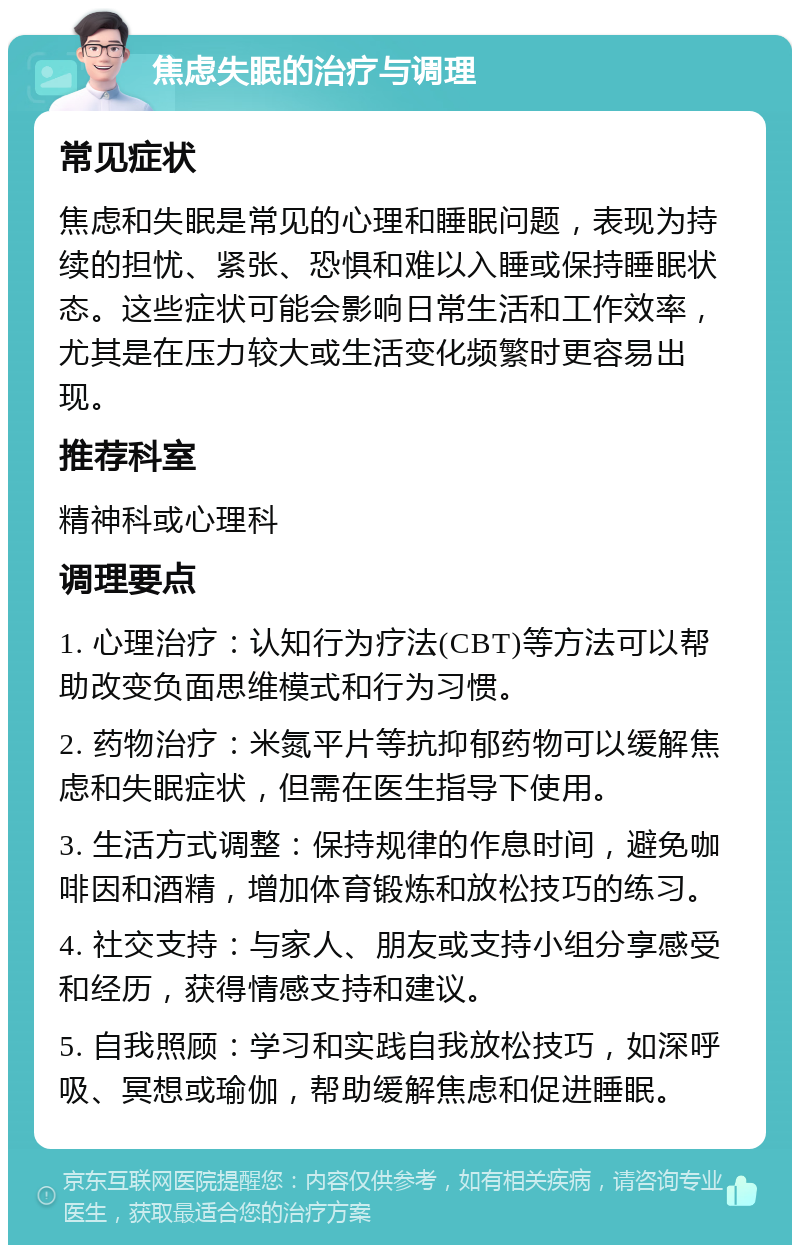 焦虑失眠的治疗与调理 常见症状 焦虑和失眠是常见的心理和睡眠问题，表现为持续的担忧、紧张、恐惧和难以入睡或保持睡眠状态。这些症状可能会影响日常生活和工作效率，尤其是在压力较大或生活变化频繁时更容易出现。 推荐科室 精神科或心理科 调理要点 1. 心理治疗：认知行为疗法(CBT)等方法可以帮助改变负面思维模式和行为习惯。 2. 药物治疗：米氮平片等抗抑郁药物可以缓解焦虑和失眠症状，但需在医生指导下使用。 3. 生活方式调整：保持规律的作息时间，避免咖啡因和酒精，增加体育锻炼和放松技巧的练习。 4. 社交支持：与家人、朋友或支持小组分享感受和经历，获得情感支持和建议。 5. 自我照顾：学习和实践自我放松技巧，如深呼吸、冥想或瑜伽，帮助缓解焦虑和促进睡眠。