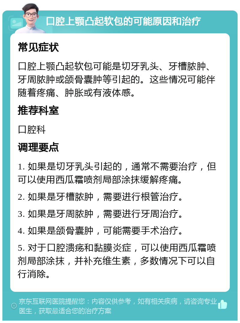 口腔上颚凸起软包的可能原因和治疗 常见症状 口腔上颚凸起软包可能是切牙乳头、牙槽脓肿、牙周脓肿或颌骨囊肿等引起的。这些情况可能伴随着疼痛、肿胀或有液体感。 推荐科室 口腔科 调理要点 1. 如果是切牙乳头引起的，通常不需要治疗，但可以使用西瓜霜喷剂局部涂抹缓解疼痛。 2. 如果是牙槽脓肿，需要进行根管治疗。 3. 如果是牙周脓肿，需要进行牙周治疗。 4. 如果是颌骨囊肿，可能需要手术治疗。 5. 对于口腔溃疡和黏膜炎症，可以使用西瓜霜喷剂局部涂抹，并补充维生素，多数情况下可以自行消除。