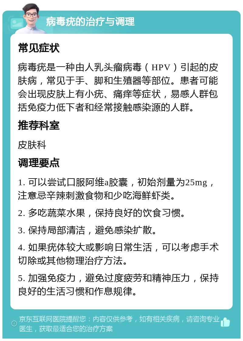 病毒疣的治疗与调理 常见症状 病毒疣是一种由人乳头瘤病毒（HPV）引起的皮肤病，常见于手、脚和生殖器等部位。患者可能会出现皮肤上有小疣、痛痒等症状，易感人群包括免疫力低下者和经常接触感染源的人群。 推荐科室 皮肤科 调理要点 1. 可以尝试口服阿维a胶囊，初始剂量为25mg，注意忌辛辣刺激食物和少吃海鲜虾类。 2. 多吃蔬菜水果，保持良好的饮食习惯。 3. 保持局部清洁，避免感染扩散。 4. 如果疣体较大或影响日常生活，可以考虑手术切除或其他物理治疗方法。 5. 加强免疫力，避免过度疲劳和精神压力，保持良好的生活习惯和作息规律。