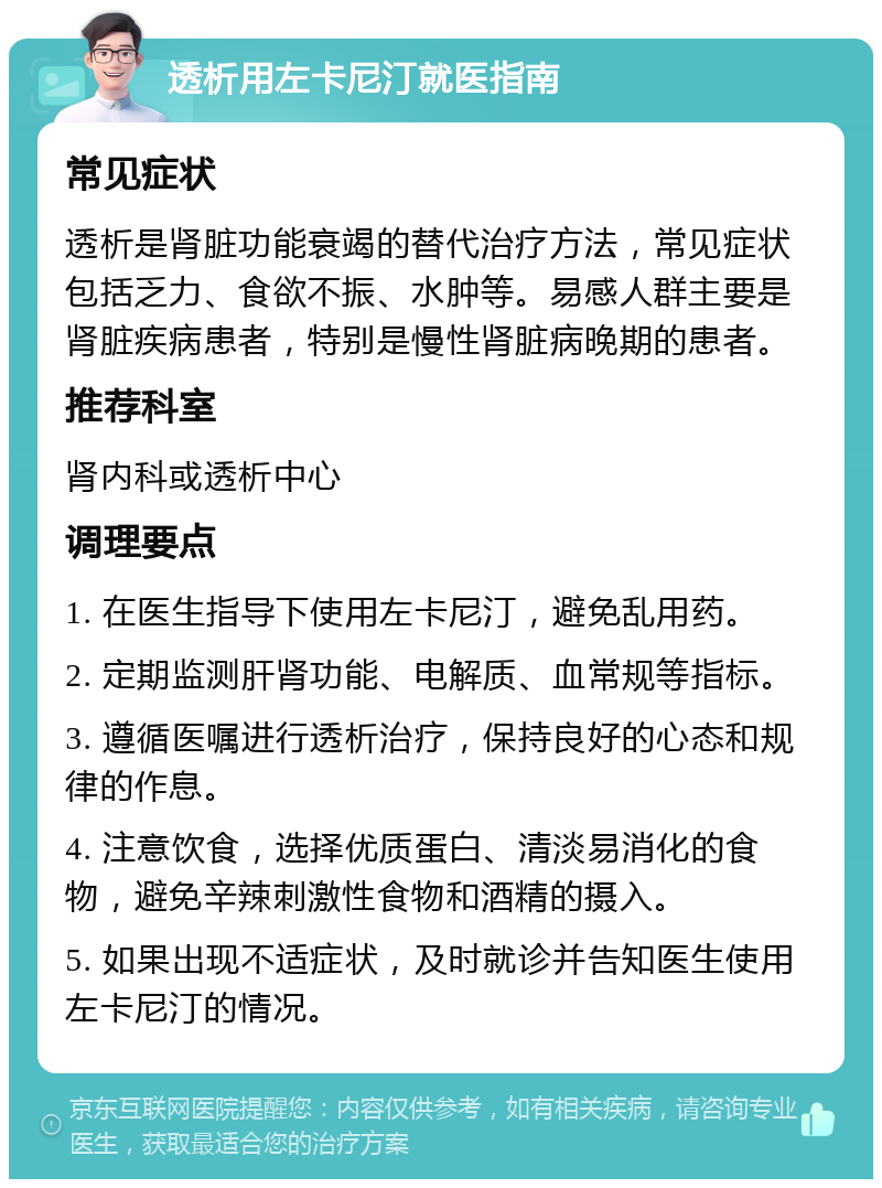 透析用左卡尼汀就医指南 常见症状 透析是肾脏功能衰竭的替代治疗方法，常见症状包括乏力、食欲不振、水肿等。易感人群主要是肾脏疾病患者，特别是慢性肾脏病晚期的患者。 推荐科室 肾内科或透析中心 调理要点 1. 在医生指导下使用左卡尼汀，避免乱用药。 2. 定期监测肝肾功能、电解质、血常规等指标。 3. 遵循医嘱进行透析治疗，保持良好的心态和规律的作息。 4. 注意饮食，选择优质蛋白、清淡易消化的食物，避免辛辣刺激性食物和酒精的摄入。 5. 如果出现不适症状，及时就诊并告知医生使用左卡尼汀的情况。