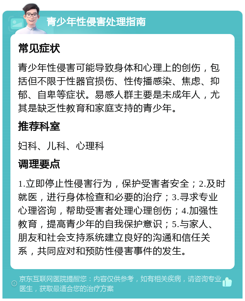 青少年性侵害处理指南 常见症状 青少年性侵害可能导致身体和心理上的创伤，包括但不限于性器官损伤、性传播感染、焦虑、抑郁、自卑等症状。易感人群主要是未成年人，尤其是缺乏性教育和家庭支持的青少年。 推荐科室 妇科、儿科、心理科 调理要点 1.立即停止性侵害行为，保护受害者安全；2.及时就医，进行身体检查和必要的治疗；3.寻求专业心理咨询，帮助受害者处理心理创伤；4.加强性教育，提高青少年的自我保护意识；5.与家人、朋友和社会支持系统建立良好的沟通和信任关系，共同应对和预防性侵害事件的发生。