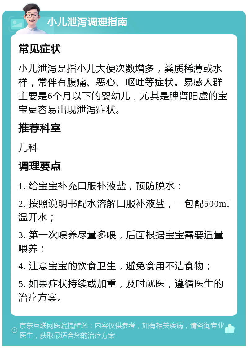 小儿泄泻调理指南 常见症状 小儿泄泻是指小儿大便次数增多，粪质稀薄或水样，常伴有腹痛、恶心、呕吐等症状。易感人群主要是6个月以下的婴幼儿，尤其是脾肾阳虚的宝宝更容易出现泄泻症状。 推荐科室 儿科 调理要点 1. 给宝宝补充口服补液盐，预防脱水； 2. 按照说明书配水溶解口服补液盐，一包配500ml温开水； 3. 第一次喂养尽量多喂，后面根据宝宝需要适量喂养； 4. 注意宝宝的饮食卫生，避免食用不洁食物； 5. 如果症状持续或加重，及时就医，遵循医生的治疗方案。