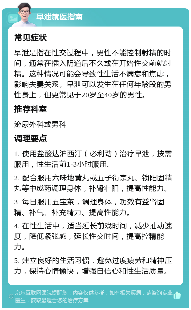 早泄就医指南 常见症状 早泄是指在性交过程中，男性不能控制射精的时间，通常在插入阴道后不久或在开始性交前就射精。这种情况可能会导致性生活不满意和焦虑，影响夫妻关系。早泄可以发生在任何年龄段的男性身上，但更常见于20岁至40岁的男性。 推荐科室 泌尿外科或男科 调理要点 1. 使用盐酸达泊西汀（必利劲）治疗早泄，按需服用，性生活前1-3小时服用。 2. 配合服用六味地黄丸或五子衍宗丸、锁阳固精丸等中成药调理身体，补肾壮阳，提高性能力。 3. 每日服用五宝茶，调理身体，功效有益肾固精、补气、补充精力、提高性能力。 4. 在性生活中，适当延长前戏时间，减少抽动速度，降低紧张感，延长性交时间，提高控精能力。 5. 建立良好的生活习惯，避免过度疲劳和精神压力，保持心情愉快，增强自信心和性生活质量。