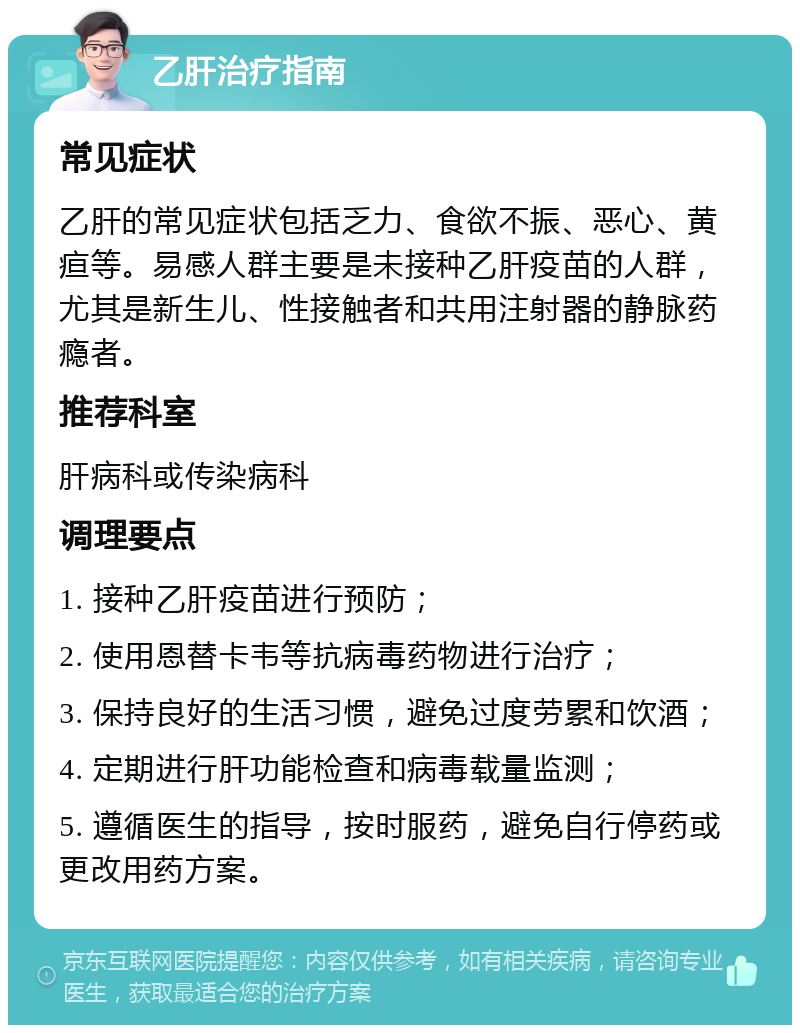 乙肝治疗指南 常见症状 乙肝的常见症状包括乏力、食欲不振、恶心、黄疸等。易感人群主要是未接种乙肝疫苗的人群，尤其是新生儿、性接触者和共用注射器的静脉药瘾者。 推荐科室 肝病科或传染病科 调理要点 1. 接种乙肝疫苗进行预防； 2. 使用恩替卡韦等抗病毒药物进行治疗； 3. 保持良好的生活习惯，避免过度劳累和饮酒； 4. 定期进行肝功能检查和病毒载量监测； 5. 遵循医生的指导，按时服药，避免自行停药或更改用药方案。