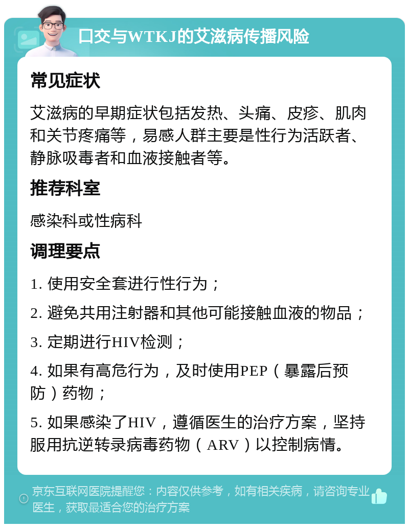 口交与WTKJ的艾滋病传播风险 常见症状 艾滋病的早期症状包括发热、头痛、皮疹、肌肉和关节疼痛等，易感人群主要是性行为活跃者、静脉吸毒者和血液接触者等。 推荐科室 感染科或性病科 调理要点 1. 使用安全套进行性行为； 2. 避免共用注射器和其他可能接触血液的物品； 3. 定期进行HIV检测； 4. 如果有高危行为，及时使用PEP（暴露后预防）药物； 5. 如果感染了HIV，遵循医生的治疗方案，坚持服用抗逆转录病毒药物（ARV）以控制病情。