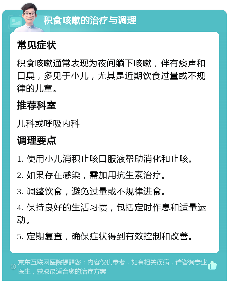 积食咳嗽的治疗与调理 常见症状 积食咳嗽通常表现为夜间躺下咳嗽，伴有痰声和口臭，多见于小儿，尤其是近期饮食过量或不规律的儿童。 推荐科室 儿科或呼吸内科 调理要点 1. 使用小儿消积止咳口服液帮助消化和止咳。 2. 如果存在感染，需加用抗生素治疗。 3. 调整饮食，避免过量或不规律进食。 4. 保持良好的生活习惯，包括定时作息和适量运动。 5. 定期复查，确保症状得到有效控制和改善。