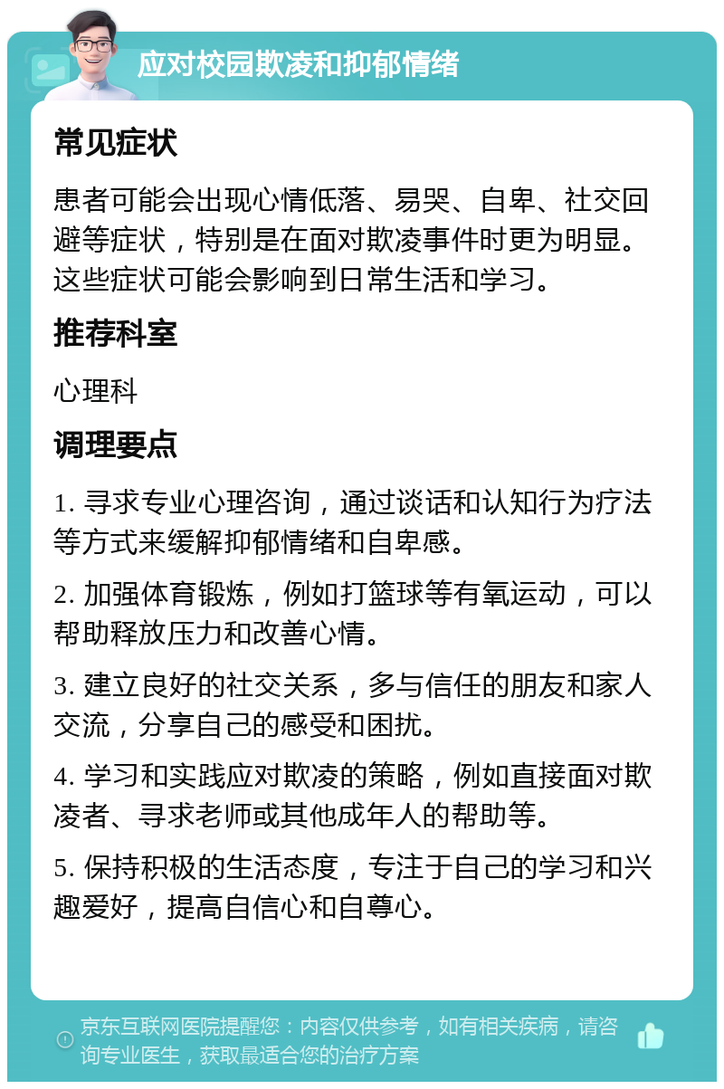 应对校园欺凌和抑郁情绪 常见症状 患者可能会出现心情低落、易哭、自卑、社交回避等症状，特别是在面对欺凌事件时更为明显。这些症状可能会影响到日常生活和学习。 推荐科室 心理科 调理要点 1. 寻求专业心理咨询，通过谈话和认知行为疗法等方式来缓解抑郁情绪和自卑感。 2. 加强体育锻炼，例如打篮球等有氧运动，可以帮助释放压力和改善心情。 3. 建立良好的社交关系，多与信任的朋友和家人交流，分享自己的感受和困扰。 4. 学习和实践应对欺凌的策略，例如直接面对欺凌者、寻求老师或其他成年人的帮助等。 5. 保持积极的生活态度，专注于自己的学习和兴趣爱好，提高自信心和自尊心。