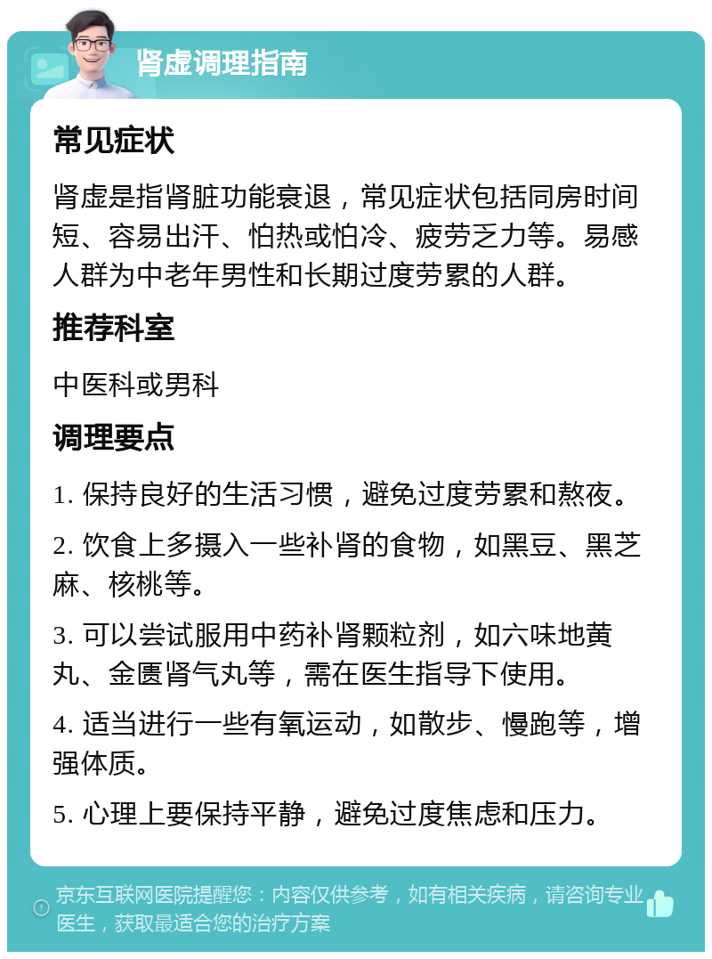 肾虚调理指南 常见症状 肾虚是指肾脏功能衰退，常见症状包括同房时间短、容易出汗、怕热或怕冷、疲劳乏力等。易感人群为中老年男性和长期过度劳累的人群。 推荐科室 中医科或男科 调理要点 1. 保持良好的生活习惯，避免过度劳累和熬夜。 2. 饮食上多摄入一些补肾的食物，如黑豆、黑芝麻、核桃等。 3. 可以尝试服用中药补肾颗粒剂，如六味地黄丸、金匮肾气丸等，需在医生指导下使用。 4. 适当进行一些有氧运动，如散步、慢跑等，增强体质。 5. 心理上要保持平静，避免过度焦虑和压力。