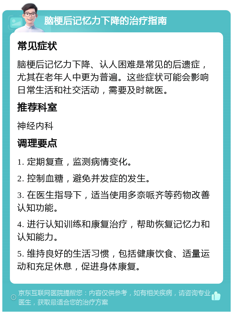 脑梗后记忆力下降的治疗指南 常见症状 脑梗后记忆力下降、认人困难是常见的后遗症，尤其在老年人中更为普遍。这些症状可能会影响日常生活和社交活动，需要及时就医。 推荐科室 神经内科 调理要点 1. 定期复查，监测病情变化。 2. 控制血糖，避免并发症的发生。 3. 在医生指导下，适当使用多奈哌齐等药物改善认知功能。 4. 进行认知训练和康复治疗，帮助恢复记忆力和认知能力。 5. 维持良好的生活习惯，包括健康饮食、适量运动和充足休息，促进身体康复。