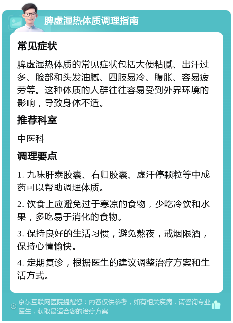 脾虚湿热体质调理指南 常见症状 脾虚湿热体质的常见症状包括大便粘腻、出汗过多、脸部和头发油腻、四肢易冷、腹胀、容易疲劳等。这种体质的人群往往容易受到外界环境的影响，导致身体不适。 推荐科室 中医科 调理要点 1. 九味肝泰胶囊、右归胶囊、虚汗停颗粒等中成药可以帮助调理体质。 2. 饮食上应避免过于寒凉的食物，少吃冷饮和水果，多吃易于消化的食物。 3. 保持良好的生活习惯，避免熬夜，戒烟限酒，保持心情愉快。 4. 定期复诊，根据医生的建议调整治疗方案和生活方式。