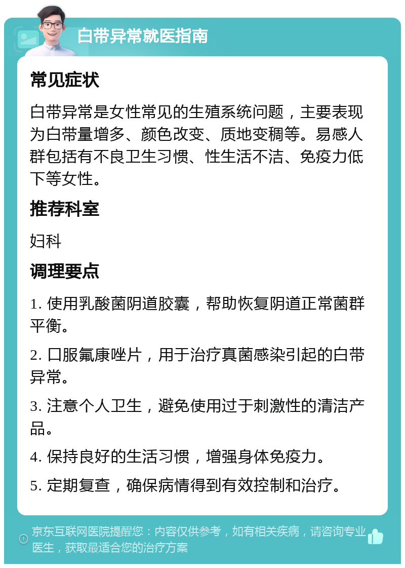 白带异常就医指南 常见症状 白带异常是女性常见的生殖系统问题，主要表现为白带量增多、颜色改变、质地变稠等。易感人群包括有不良卫生习惯、性生活不洁、免疫力低下等女性。 推荐科室 妇科 调理要点 1. 使用乳酸菌阴道胶囊，帮助恢复阴道正常菌群平衡。 2. 口服氟康唑片，用于治疗真菌感染引起的白带异常。 3. 注意个人卫生，避免使用过于刺激性的清洁产品。 4. 保持良好的生活习惯，增强身体免疫力。 5. 定期复查，确保病情得到有效控制和治疗。