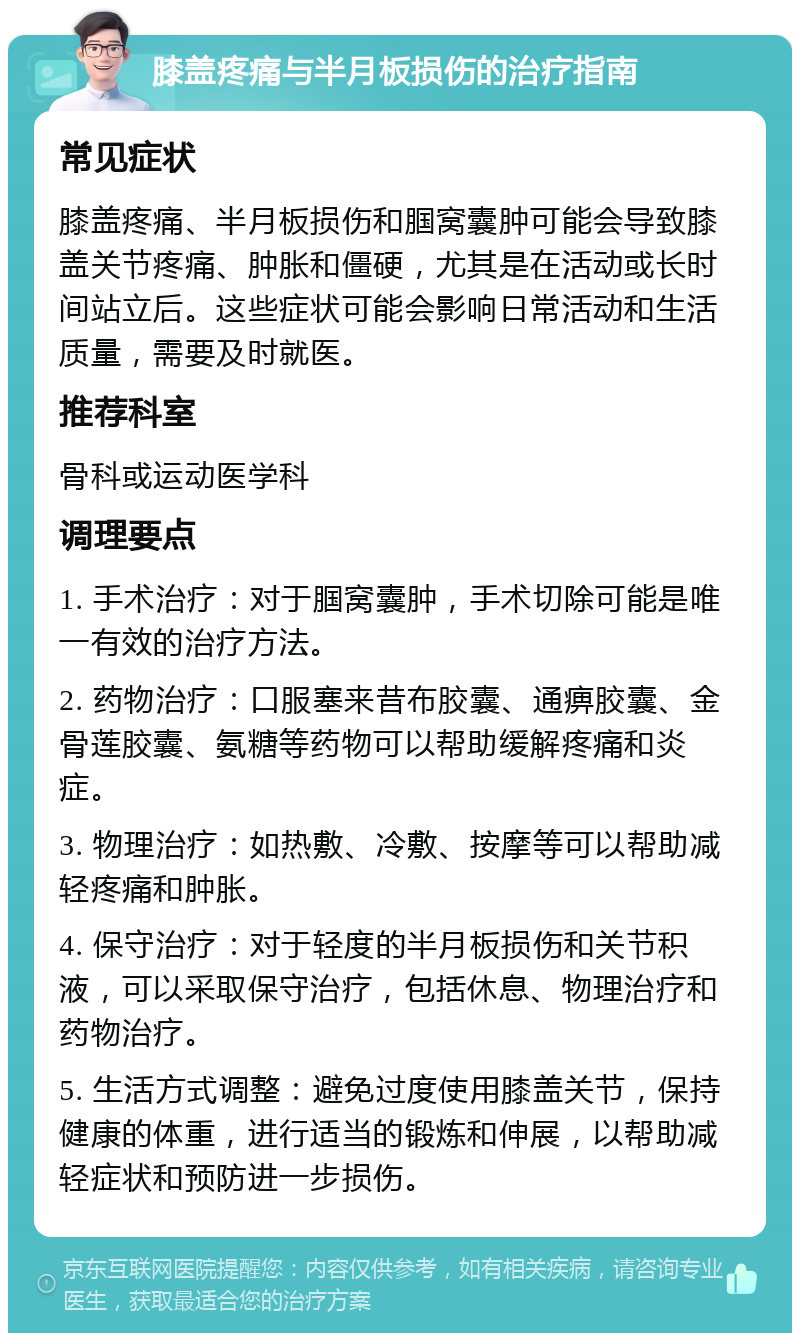 膝盖疼痛与半月板损伤的治疗指南 常见症状 膝盖疼痛、半月板损伤和腘窝囊肿可能会导致膝盖关节疼痛、肿胀和僵硬，尤其是在活动或长时间站立后。这些症状可能会影响日常活动和生活质量，需要及时就医。 推荐科室 骨科或运动医学科 调理要点 1. 手术治疗：对于腘窝囊肿，手术切除可能是唯一有效的治疗方法。 2. 药物治疗：口服塞来昔布胶囊、通痹胶囊、金骨莲胶囊、氨糖等药物可以帮助缓解疼痛和炎症。 3. 物理治疗：如热敷、冷敷、按摩等可以帮助减轻疼痛和肿胀。 4. 保守治疗：对于轻度的半月板损伤和关节积液，可以采取保守治疗，包括休息、物理治疗和药物治疗。 5. 生活方式调整：避免过度使用膝盖关节，保持健康的体重，进行适当的锻炼和伸展，以帮助减轻症状和预防进一步损伤。