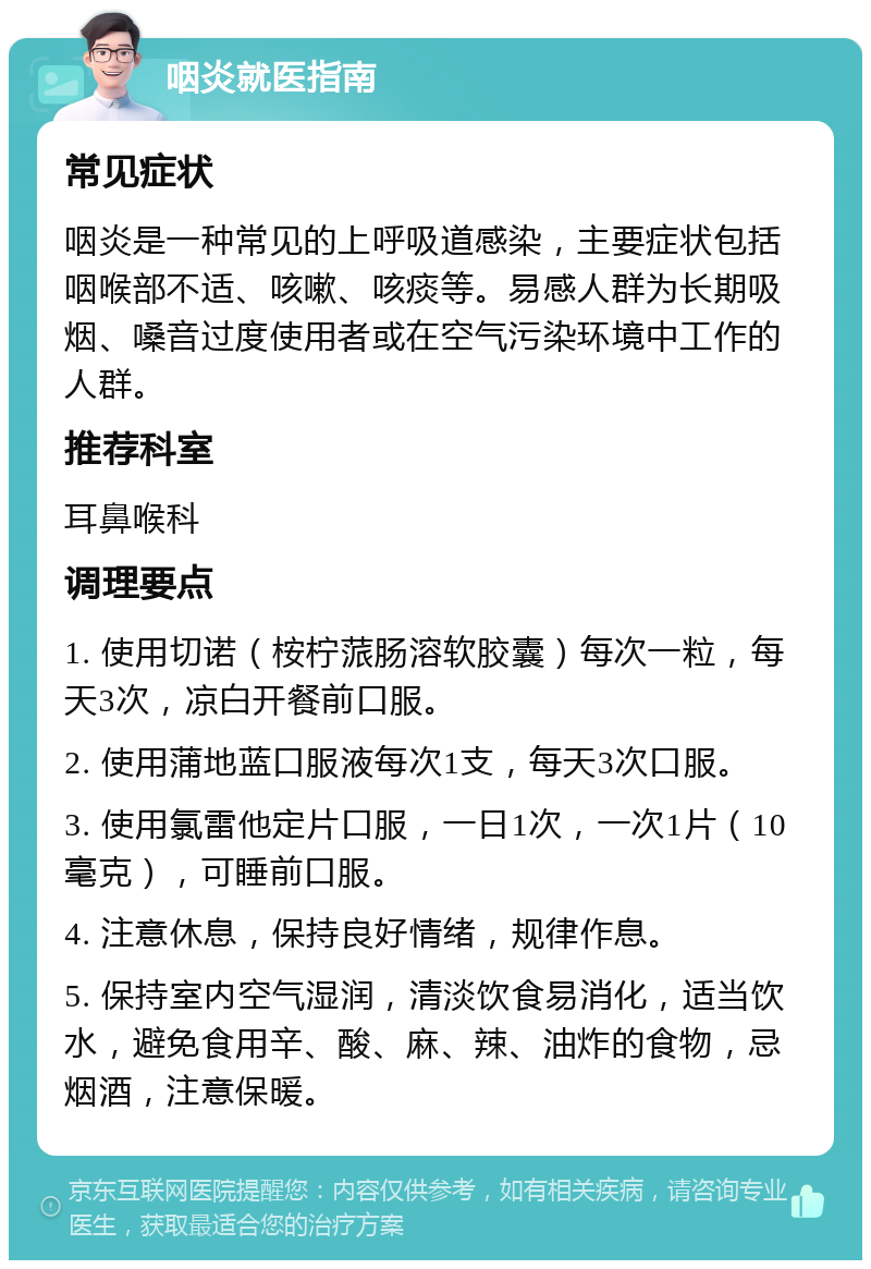 咽炎就医指南 常见症状 咽炎是一种常见的上呼吸道感染，主要症状包括咽喉部不适、咳嗽、咳痰等。易感人群为长期吸烟、嗓音过度使用者或在空气污染环境中工作的人群。 推荐科室 耳鼻喉科 调理要点 1. 使用切诺（桉柠蒎肠溶软胶囊）每次一粒，每天3次，凉白开餐前口服。 2. 使用蒲地蓝口服液每次1支，每天3次口服。 3. 使用氯雷他定片口服，一日1次，一次1片（10毫克），可睡前口服。 4. 注意休息，保持良好情绪，规律作息。 5. 保持室内空气湿润，清淡饮食易消化，适当饮水，避免食用辛、酸、麻、辣、油炸的食物，忌烟酒，注意保暖。