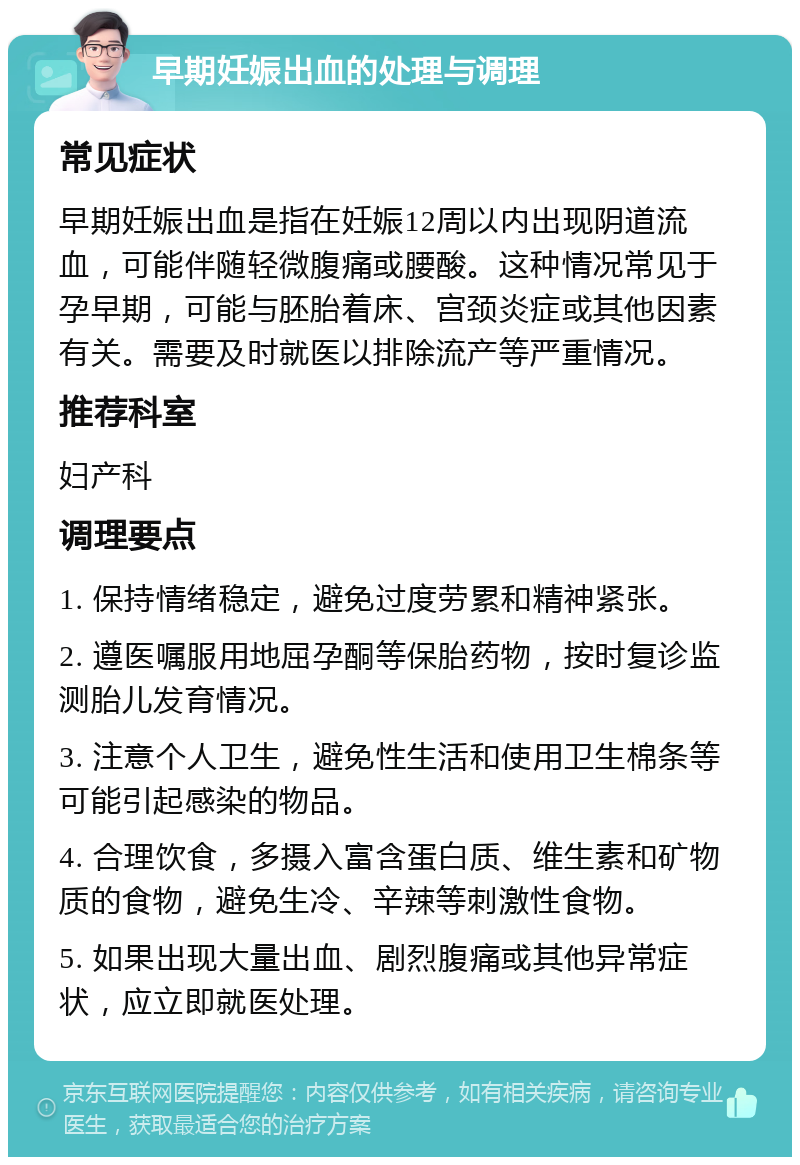 早期妊娠出血的处理与调理 常见症状 早期妊娠出血是指在妊娠12周以内出现阴道流血，可能伴随轻微腹痛或腰酸。这种情况常见于孕早期，可能与胚胎着床、宫颈炎症或其他因素有关。需要及时就医以排除流产等严重情况。 推荐科室 妇产科 调理要点 1. 保持情绪稳定，避免过度劳累和精神紧张。 2. 遵医嘱服用地屈孕酮等保胎药物，按时复诊监测胎儿发育情况。 3. 注意个人卫生，避免性生活和使用卫生棉条等可能引起感染的物品。 4. 合理饮食，多摄入富含蛋白质、维生素和矿物质的食物，避免生冷、辛辣等刺激性食物。 5. 如果出现大量出血、剧烈腹痛或其他异常症状，应立即就医处理。