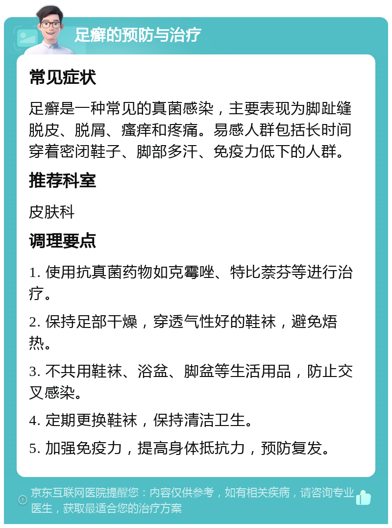 足癣的预防与治疗 常见症状 足癣是一种常见的真菌感染，主要表现为脚趾缝脱皮、脱屑、瘙痒和疼痛。易感人群包括长时间穿着密闭鞋子、脚部多汗、免疫力低下的人群。 推荐科室 皮肤科 调理要点 1. 使用抗真菌药物如克霉唑、特比萘芬等进行治疗。 2. 保持足部干燥，穿透气性好的鞋袜，避免焐热。 3. 不共用鞋袜、浴盆、脚盆等生活用品，防止交叉感染。 4. 定期更换鞋袜，保持清洁卫生。 5. 加强免疫力，提高身体抵抗力，预防复发。