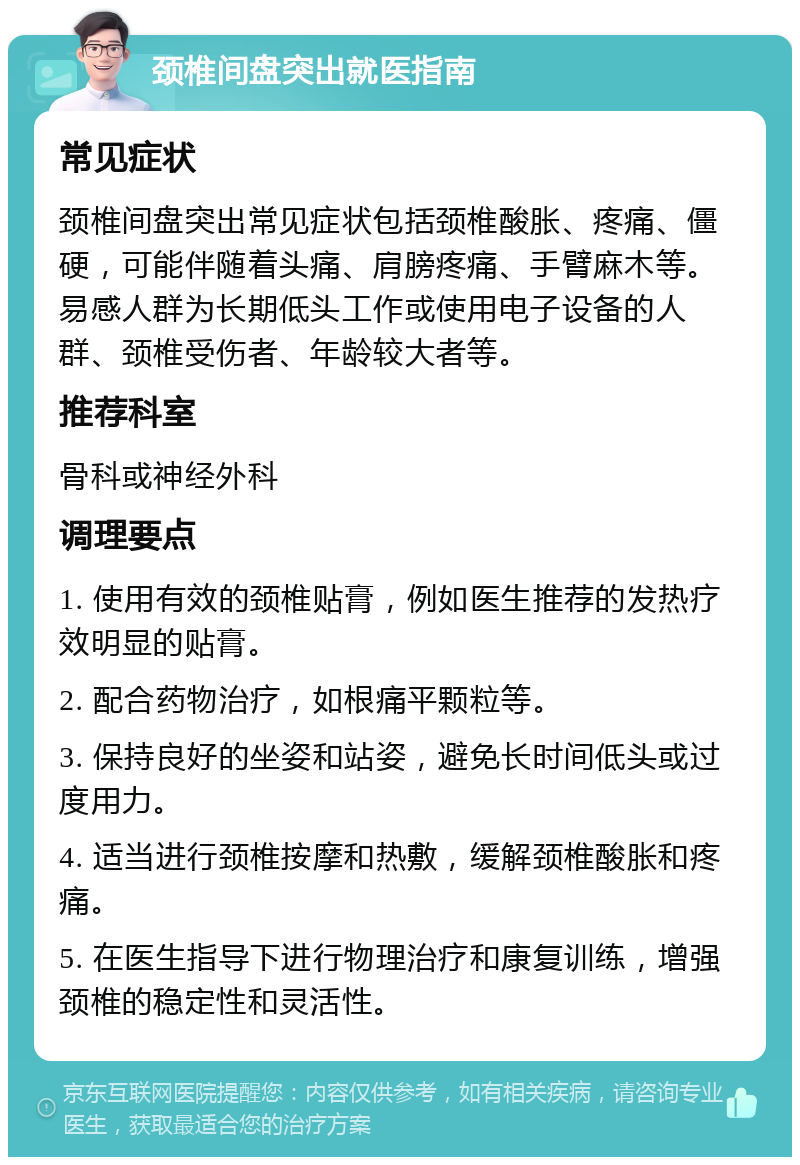 颈椎间盘突出就医指南 常见症状 颈椎间盘突出常见症状包括颈椎酸胀、疼痛、僵硬，可能伴随着头痛、肩膀疼痛、手臂麻木等。易感人群为长期低头工作或使用电子设备的人群、颈椎受伤者、年龄较大者等。 推荐科室 骨科或神经外科 调理要点 1. 使用有效的颈椎贴膏，例如医生推荐的发热疗效明显的贴膏。 2. 配合药物治疗，如根痛平颗粒等。 3. 保持良好的坐姿和站姿，避免长时间低头或过度用力。 4. 适当进行颈椎按摩和热敷，缓解颈椎酸胀和疼痛。 5. 在医生指导下进行物理治疗和康复训练，增强颈椎的稳定性和灵活性。