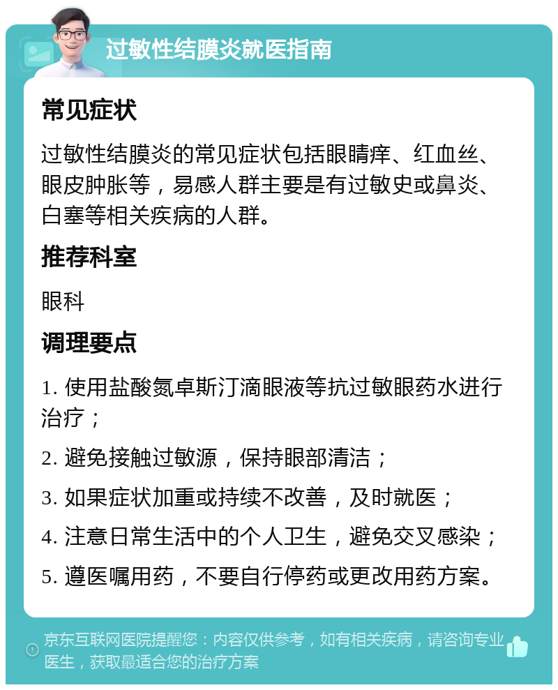 过敏性结膜炎就医指南 常见症状 过敏性结膜炎的常见症状包括眼睛痒、红血丝、眼皮肿胀等，易感人群主要是有过敏史或鼻炎、白塞等相关疾病的人群。 推荐科室 眼科 调理要点 1. 使用盐酸氮卓斯汀滴眼液等抗过敏眼药水进行治疗； 2. 避免接触过敏源，保持眼部清洁； 3. 如果症状加重或持续不改善，及时就医； 4. 注意日常生活中的个人卫生，避免交叉感染； 5. 遵医嘱用药，不要自行停药或更改用药方案。