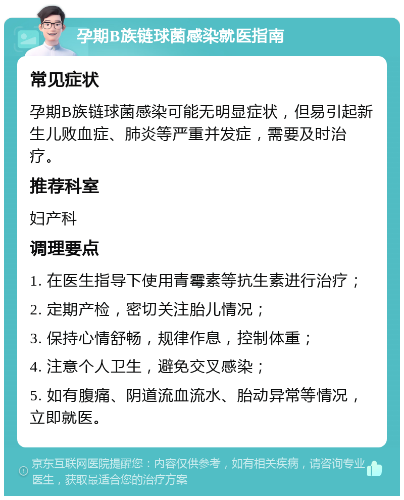 孕期B族链球菌感染就医指南 常见症状 孕期B族链球菌感染可能无明显症状，但易引起新生儿败血症、肺炎等严重并发症，需要及时治疗。 推荐科室 妇产科 调理要点 1. 在医生指导下使用青霉素等抗生素进行治疗； 2. 定期产检，密切关注胎儿情况； 3. 保持心情舒畅，规律作息，控制体重； 4. 注意个人卫生，避免交叉感染； 5. 如有腹痛、阴道流血流水、胎动异常等情况，立即就医。