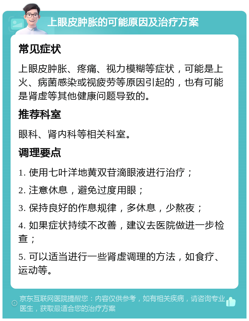 上眼皮肿胀的可能原因及治疗方案 常见症状 上眼皮肿胀、疼痛、视力模糊等症状，可能是上火、病菌感染或视疲劳等原因引起的，也有可能是肾虚等其他健康问题导致的。 推荐科室 眼科、肾内科等相关科室。 调理要点 1. 使用七叶洋地黄双苷滴眼液进行治疗； 2. 注意休息，避免过度用眼； 3. 保持良好的作息规律，多休息，少熬夜； 4. 如果症状持续不改善，建议去医院做进一步检查； 5. 可以适当进行一些肾虚调理的方法，如食疗、运动等。