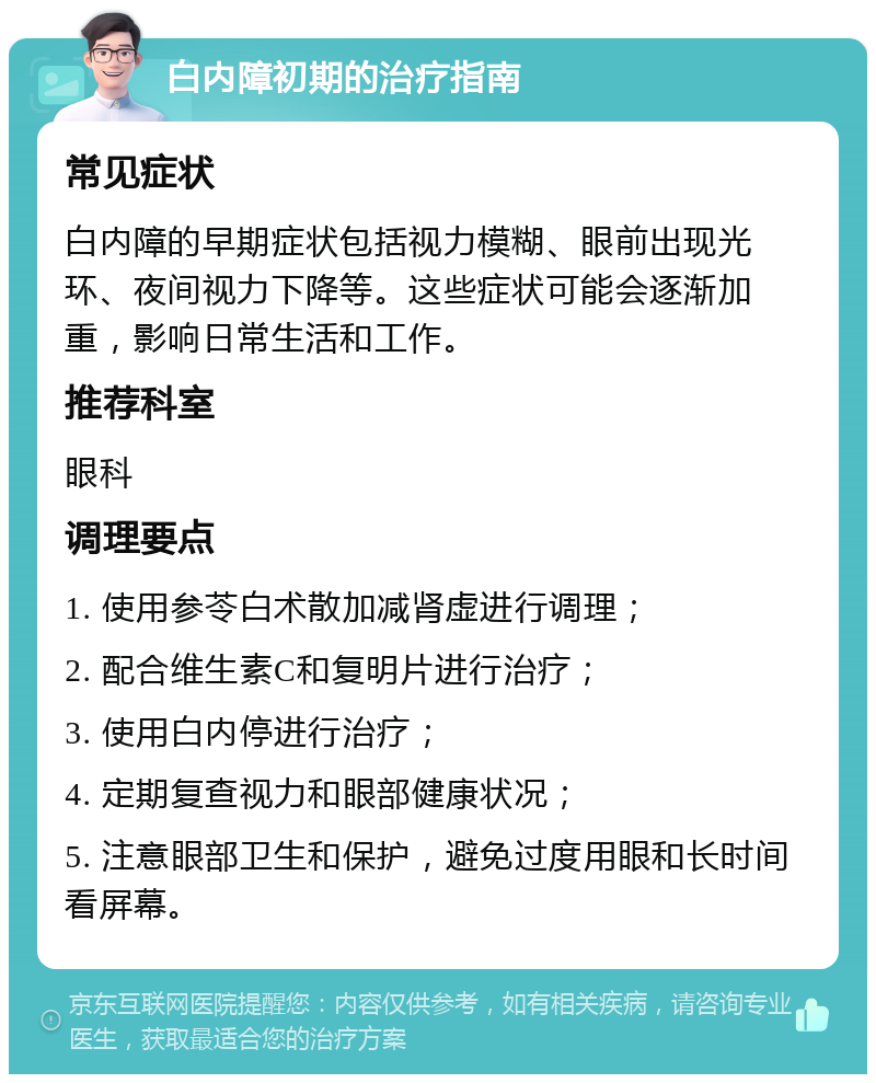 白内障初期的治疗指南 常见症状 白内障的早期症状包括视力模糊、眼前出现光环、夜间视力下降等。这些症状可能会逐渐加重，影响日常生活和工作。 推荐科室 眼科 调理要点 1. 使用参苓白术散加减肾虚进行调理； 2. 配合维生素C和复明片进行治疗； 3. 使用白内停进行治疗； 4. 定期复查视力和眼部健康状况； 5. 注意眼部卫生和保护，避免过度用眼和长时间看屏幕。