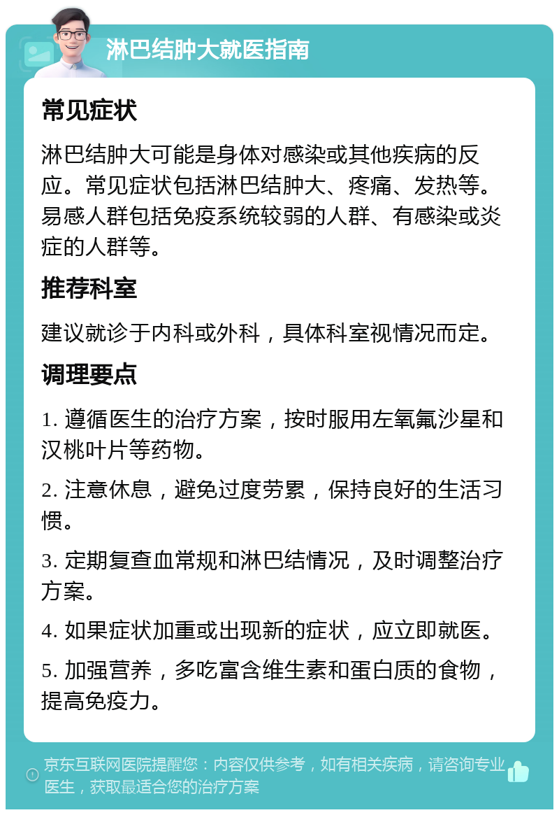 淋巴结肿大就医指南 常见症状 淋巴结肿大可能是身体对感染或其他疾病的反应。常见症状包括淋巴结肿大、疼痛、发热等。易感人群包括免疫系统较弱的人群、有感染或炎症的人群等。 推荐科室 建议就诊于内科或外科，具体科室视情况而定。 调理要点 1. 遵循医生的治疗方案，按时服用左氧氟沙星和汉桃叶片等药物。 2. 注意休息，避免过度劳累，保持良好的生活习惯。 3. 定期复查血常规和淋巴结情况，及时调整治疗方案。 4. 如果症状加重或出现新的症状，应立即就医。 5. 加强营养，多吃富含维生素和蛋白质的食物，提高免疫力。