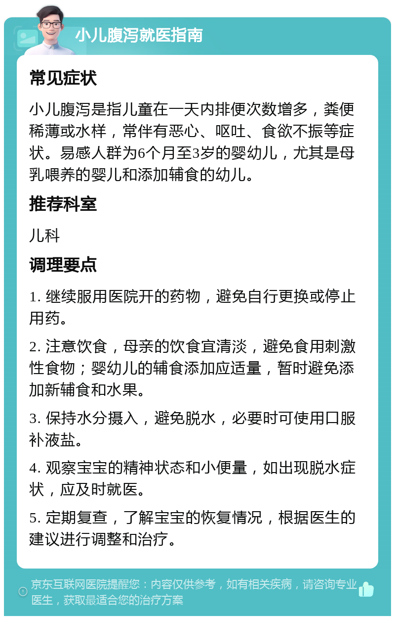 小儿腹泻就医指南 常见症状 小儿腹泻是指儿童在一天内排便次数增多，粪便稀薄或水样，常伴有恶心、呕吐、食欲不振等症状。易感人群为6个月至3岁的婴幼儿，尤其是母乳喂养的婴儿和添加辅食的幼儿。 推荐科室 儿科 调理要点 1. 继续服用医院开的药物，避免自行更换或停止用药。 2. 注意饮食，母亲的饮食宜清淡，避免食用刺激性食物；婴幼儿的辅食添加应适量，暂时避免添加新辅食和水果。 3. 保持水分摄入，避免脱水，必要时可使用口服补液盐。 4. 观察宝宝的精神状态和小便量，如出现脱水症状，应及时就医。 5. 定期复查，了解宝宝的恢复情况，根据医生的建议进行调整和治疗。