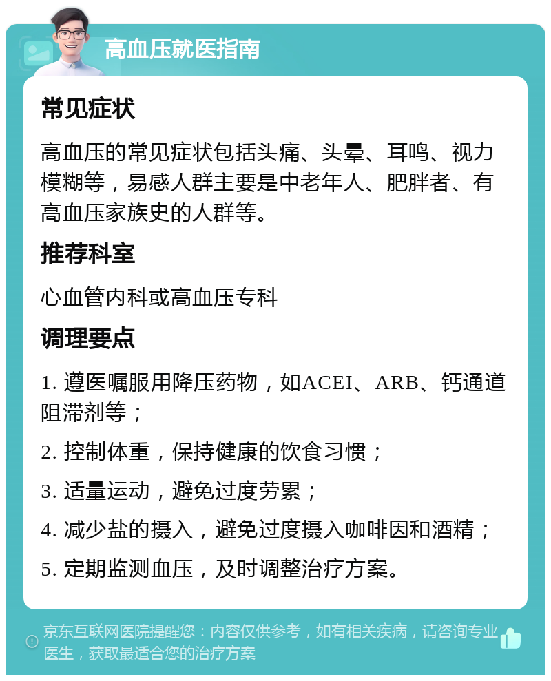 高血压就医指南 常见症状 高血压的常见症状包括头痛、头晕、耳鸣、视力模糊等，易感人群主要是中老年人、肥胖者、有高血压家族史的人群等。 推荐科室 心血管内科或高血压专科 调理要点 1. 遵医嘱服用降压药物，如ACEI、ARB、钙通道阻滞剂等； 2. 控制体重，保持健康的饮食习惯； 3. 适量运动，避免过度劳累； 4. 减少盐的摄入，避免过度摄入咖啡因和酒精； 5. 定期监测血压，及时调整治疗方案。