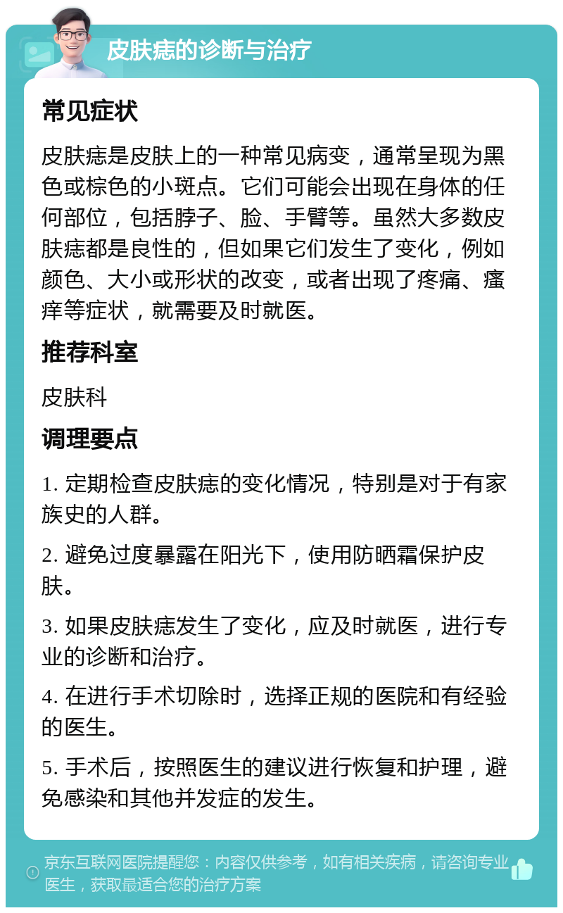 皮肤痣的诊断与治疗 常见症状 皮肤痣是皮肤上的一种常见病变，通常呈现为黑色或棕色的小斑点。它们可能会出现在身体的任何部位，包括脖子、脸、手臂等。虽然大多数皮肤痣都是良性的，但如果它们发生了变化，例如颜色、大小或形状的改变，或者出现了疼痛、瘙痒等症状，就需要及时就医。 推荐科室 皮肤科 调理要点 1. 定期检查皮肤痣的变化情况，特别是对于有家族史的人群。 2. 避免过度暴露在阳光下，使用防晒霜保护皮肤。 3. 如果皮肤痣发生了变化，应及时就医，进行专业的诊断和治疗。 4. 在进行手术切除时，选择正规的医院和有经验的医生。 5. 手术后，按照医生的建议进行恢复和护理，避免感染和其他并发症的发生。