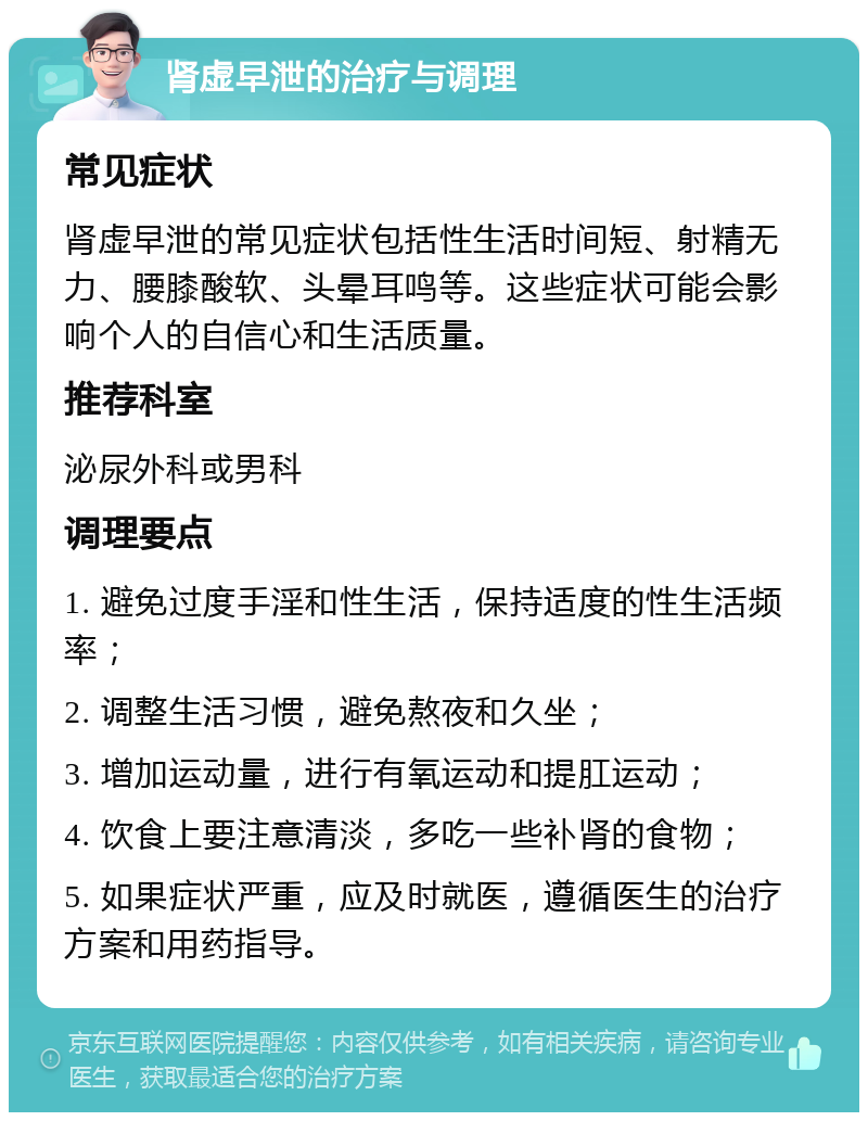 肾虚早泄的治疗与调理 常见症状 肾虚早泄的常见症状包括性生活时间短、射精无力、腰膝酸软、头晕耳鸣等。这些症状可能会影响个人的自信心和生活质量。 推荐科室 泌尿外科或男科 调理要点 1. 避免过度手淫和性生活，保持适度的性生活频率； 2. 调整生活习惯，避免熬夜和久坐； 3. 增加运动量，进行有氧运动和提肛运动； 4. 饮食上要注意清淡，多吃一些补肾的食物； 5. 如果症状严重，应及时就医，遵循医生的治疗方案和用药指导。