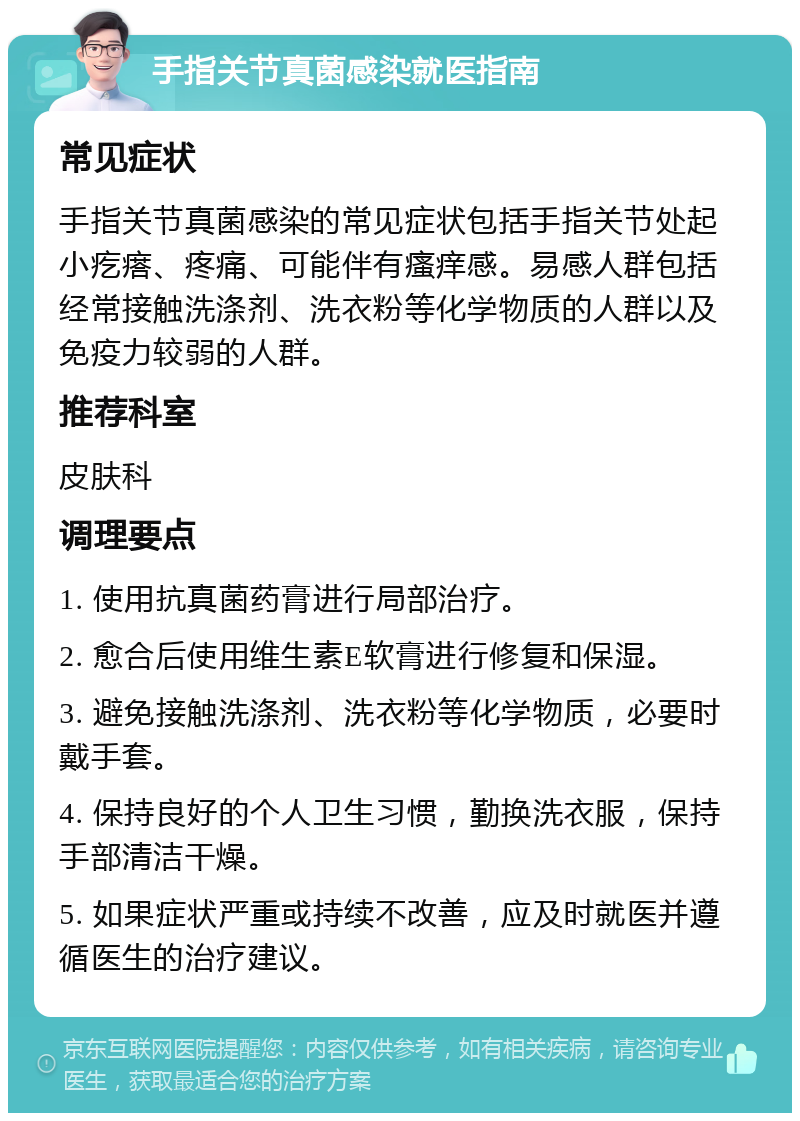 手指关节真菌感染就医指南 常见症状 手指关节真菌感染的常见症状包括手指关节处起小疙瘩、疼痛、可能伴有瘙痒感。易感人群包括经常接触洗涤剂、洗衣粉等化学物质的人群以及免疫力较弱的人群。 推荐科室 皮肤科 调理要点 1. 使用抗真菌药膏进行局部治疗。 2. 愈合后使用维生素E软膏进行修复和保湿。 3. 避免接触洗涤剂、洗衣粉等化学物质，必要时戴手套。 4. 保持良好的个人卫生习惯，勤换洗衣服，保持手部清洁干燥。 5. 如果症状严重或持续不改善，应及时就医并遵循医生的治疗建议。