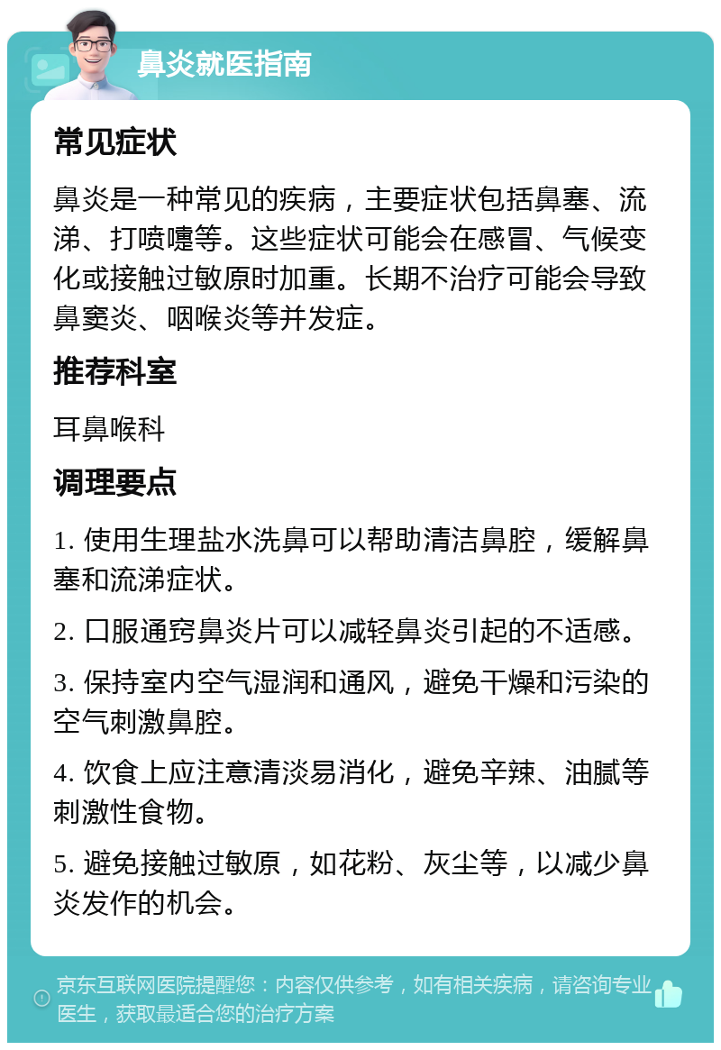 鼻炎就医指南 常见症状 鼻炎是一种常见的疾病，主要症状包括鼻塞、流涕、打喷嚏等。这些症状可能会在感冒、气候变化或接触过敏原时加重。长期不治疗可能会导致鼻窦炎、咽喉炎等并发症。 推荐科室 耳鼻喉科 调理要点 1. 使用生理盐水洗鼻可以帮助清洁鼻腔，缓解鼻塞和流涕症状。 2. 口服通窍鼻炎片可以减轻鼻炎引起的不适感。 3. 保持室内空气湿润和通风，避免干燥和污染的空气刺激鼻腔。 4. 饮食上应注意清淡易消化，避免辛辣、油腻等刺激性食物。 5. 避免接触过敏原，如花粉、灰尘等，以减少鼻炎发作的机会。