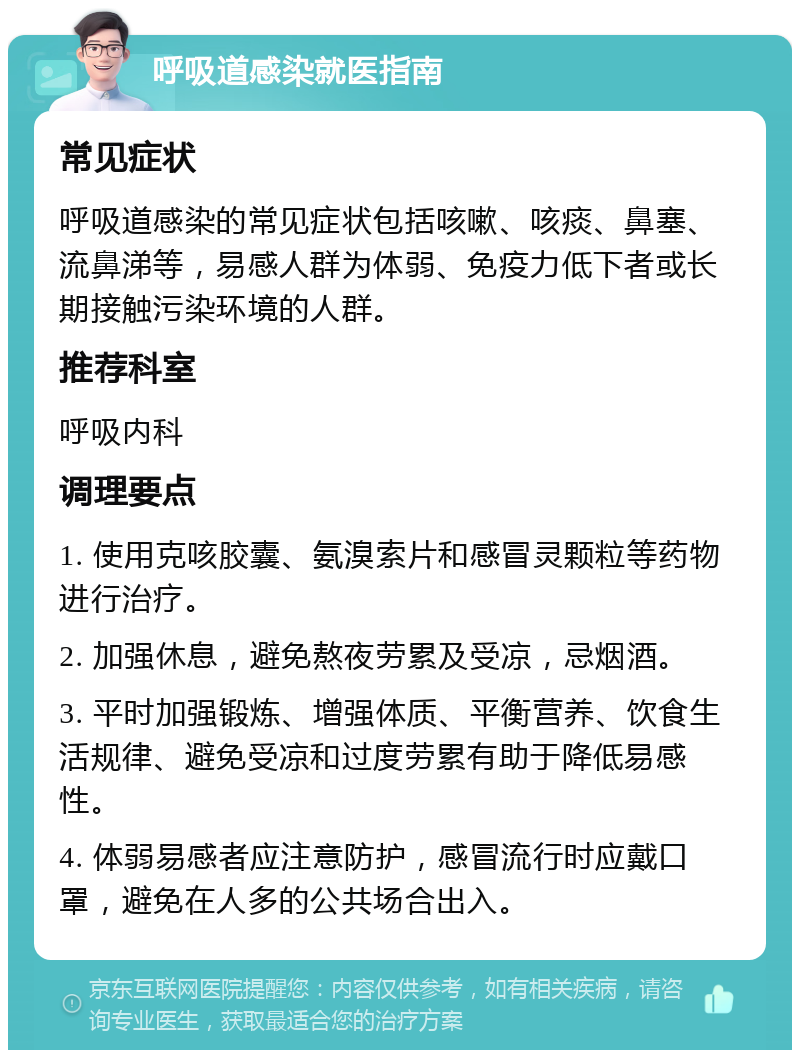 呼吸道感染就医指南 常见症状 呼吸道感染的常见症状包括咳嗽、咳痰、鼻塞、流鼻涕等，易感人群为体弱、免疫力低下者或长期接触污染环境的人群。 推荐科室 呼吸内科 调理要点 1. 使用克咳胶囊、氨溴索片和感冒灵颗粒等药物进行治疗。 2. 加强休息，避免熬夜劳累及受凉，忌烟酒。 3. 平时加强锻炼、增强体质、平衡营养、饮食生活规律、避免受凉和过度劳累有助于降低易感性。 4. 体弱易感者应注意防护，感冒流行时应戴口罩，避免在人多的公共场合出入。