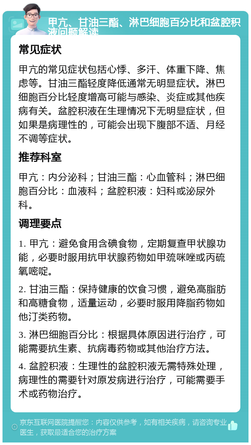 甲亢、甘油三酯、淋巴细胞百分比和盆腔积液问题解读 常见症状 甲亢的常见症状包括心悸、多汗、体重下降、焦虑等。甘油三酯轻度降低通常无明显症状。淋巴细胞百分比轻度增高可能与感染、炎症或其他疾病有关。盆腔积液在生理情况下无明显症状，但如果是病理性的，可能会出现下腹部不适、月经不调等症状。 推荐科室 甲亢：内分泌科；甘油三酯：心血管科；淋巴细胞百分比：血液科；盆腔积液：妇科或泌尿外科。 调理要点 1. 甲亢：避免食用含碘食物，定期复查甲状腺功能，必要时服用抗甲状腺药物如甲巯咪唑或丙硫氧嘧啶。 2. 甘油三酯：保持健康的饮食习惯，避免高脂肪和高糖食物，适量运动，必要时服用降脂药物如他汀类药物。 3. 淋巴细胞百分比：根据具体原因进行治疗，可能需要抗生素、抗病毒药物或其他治疗方法。 4. 盆腔积液：生理性的盆腔积液无需特殊处理，病理性的需要针对原发病进行治疗，可能需要手术或药物治疗。