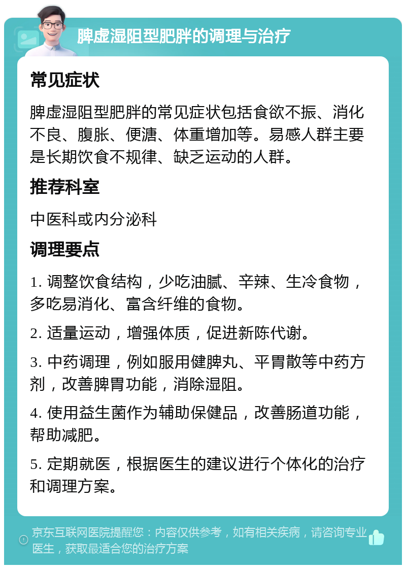 脾虚湿阻型肥胖的调理与治疗 常见症状 脾虚湿阻型肥胖的常见症状包括食欲不振、消化不良、腹胀、便溏、体重增加等。易感人群主要是长期饮食不规律、缺乏运动的人群。 推荐科室 中医科或内分泌科 调理要点 1. 调整饮食结构，少吃油腻、辛辣、生冷食物，多吃易消化、富含纤维的食物。 2. 适量运动，增强体质，促进新陈代谢。 3. 中药调理，例如服用健脾丸、平胃散等中药方剂，改善脾胃功能，消除湿阻。 4. 使用益生菌作为辅助保健品，改善肠道功能，帮助减肥。 5. 定期就医，根据医生的建议进行个体化的治疗和调理方案。