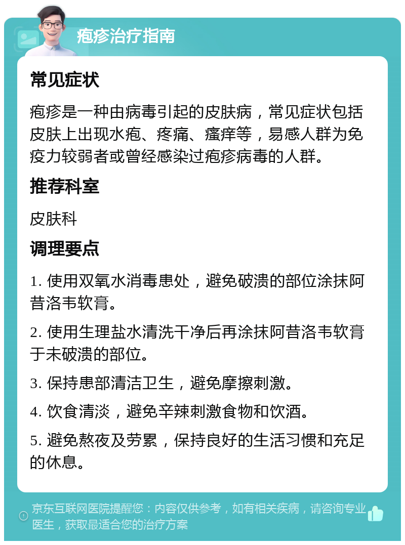 疱疹治疗指南 常见症状 疱疹是一种由病毒引起的皮肤病，常见症状包括皮肤上出现水疱、疼痛、瘙痒等，易感人群为免疫力较弱者或曾经感染过疱疹病毒的人群。 推荐科室 皮肤科 调理要点 1. 使用双氧水消毒患处，避免破溃的部位涂抹阿昔洛韦软膏。 2. 使用生理盐水清洗干净后再涂抹阿昔洛韦软膏于未破溃的部位。 3. 保持患部清洁卫生，避免摩擦刺激。 4. 饮食清淡，避免辛辣刺激食物和饮酒。 5. 避免熬夜及劳累，保持良好的生活习惯和充足的休息。