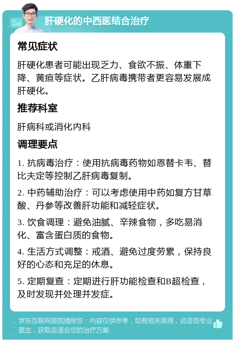 肝硬化的中西医结合治疗 常见症状 肝硬化患者可能出现乏力、食欲不振、体重下降、黄疸等症状。乙肝病毒携带者更容易发展成肝硬化。 推荐科室 肝病科或消化内科 调理要点 1. 抗病毒治疗：使用抗病毒药物如恩替卡韦、替比夫定等控制乙肝病毒复制。 2. 中药辅助治疗：可以考虑使用中药如复方甘草酸、丹参等改善肝功能和减轻症状。 3. 饮食调理：避免油腻、辛辣食物，多吃易消化、富含蛋白质的食物。 4. 生活方式调整：戒酒、避免过度劳累，保持良好的心态和充足的休息。 5. 定期复查：定期进行肝功能检查和B超检查，及时发现并处理并发症。