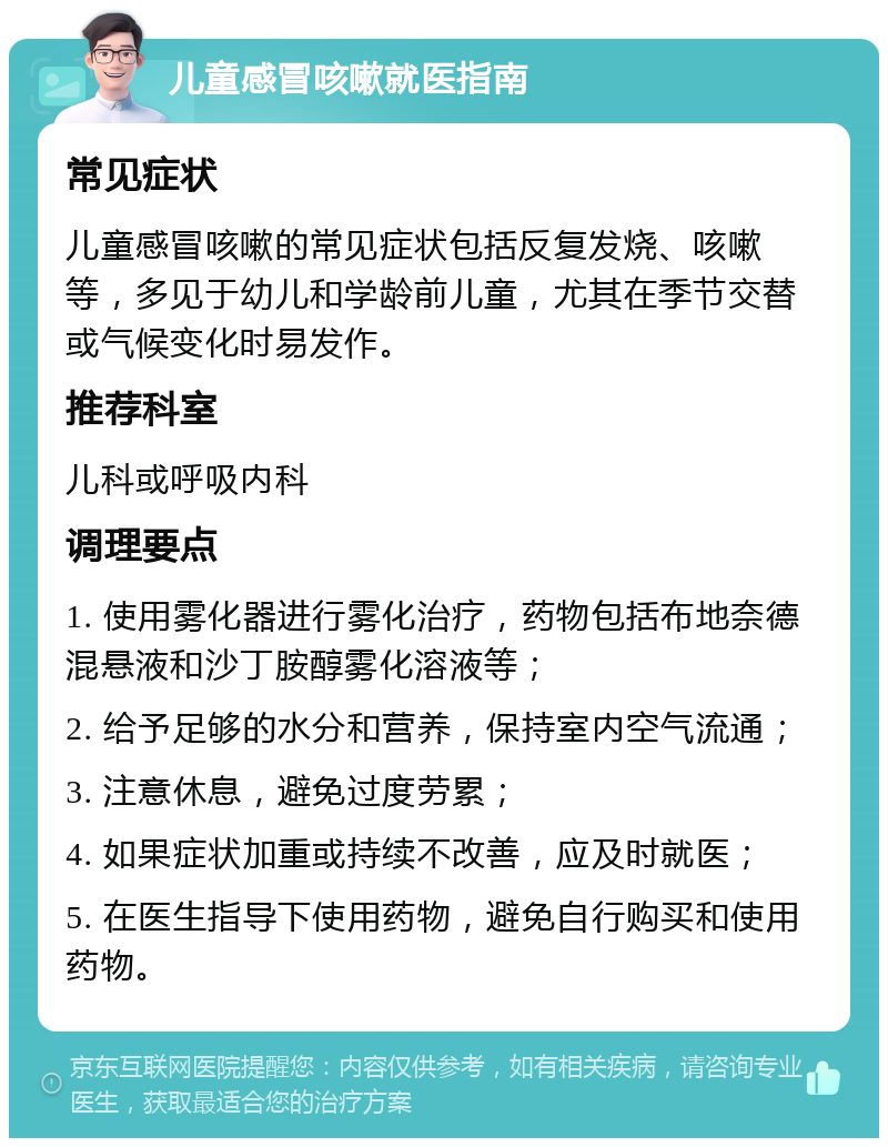 儿童感冒咳嗽就医指南 常见症状 儿童感冒咳嗽的常见症状包括反复发烧、咳嗽等，多见于幼儿和学龄前儿童，尤其在季节交替或气候变化时易发作。 推荐科室 儿科或呼吸内科 调理要点 1. 使用雾化器进行雾化治疗，药物包括布地奈德混悬液和沙丁胺醇雾化溶液等； 2. 给予足够的水分和营养，保持室内空气流通； 3. 注意休息，避免过度劳累； 4. 如果症状加重或持续不改善，应及时就医； 5. 在医生指导下使用药物，避免自行购买和使用药物。