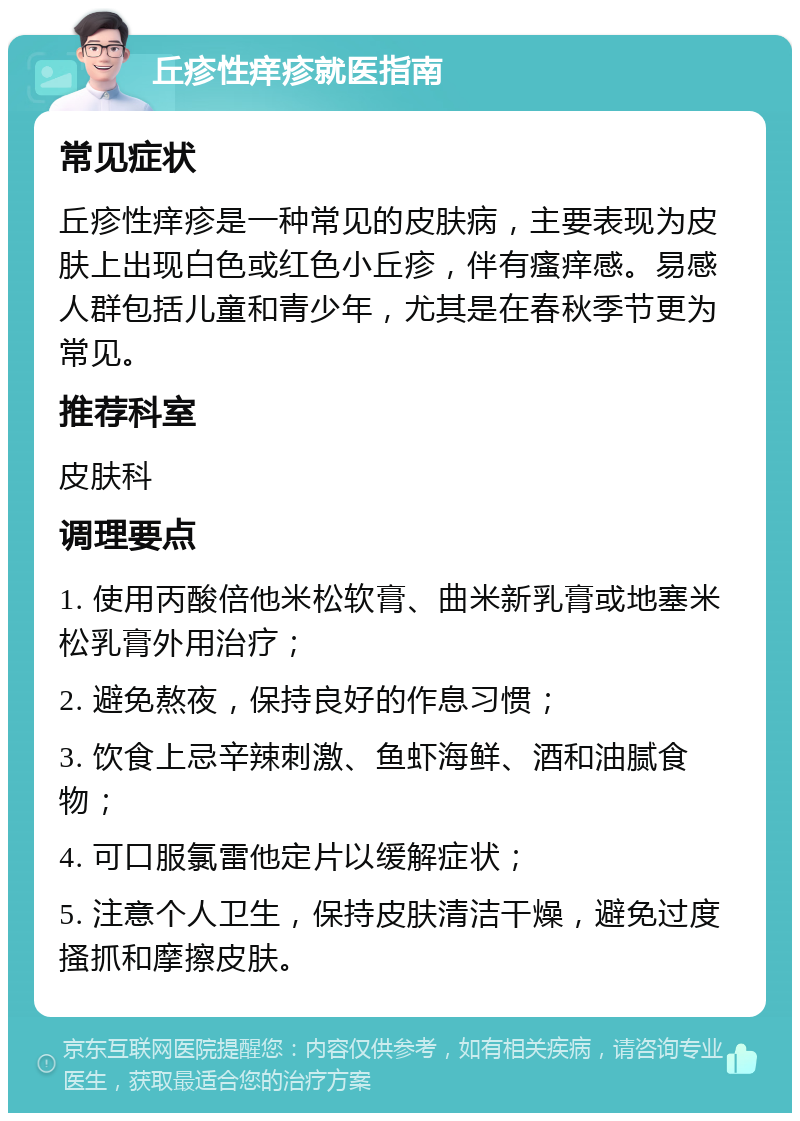 丘疹性痒疹就医指南 常见症状 丘疹性痒疹是一种常见的皮肤病，主要表现为皮肤上出现白色或红色小丘疹，伴有瘙痒感。易感人群包括儿童和青少年，尤其是在春秋季节更为常见。 推荐科室 皮肤科 调理要点 1. 使用丙酸倍他米松软膏、曲米新乳膏或地塞米松乳膏外用治疗； 2. 避免熬夜，保持良好的作息习惯； 3. 饮食上忌辛辣刺激、鱼虾海鲜、酒和油腻食物； 4. 可口服氯雷他定片以缓解症状； 5. 注意个人卫生，保持皮肤清洁干燥，避免过度搔抓和摩擦皮肤。