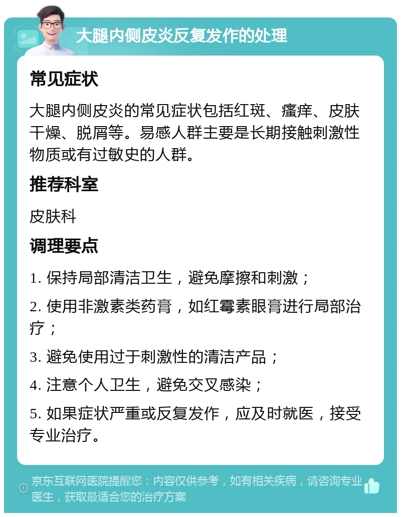 大腿内侧皮炎反复发作的处理 常见症状 大腿内侧皮炎的常见症状包括红斑、瘙痒、皮肤干燥、脱屑等。易感人群主要是长期接触刺激性物质或有过敏史的人群。 推荐科室 皮肤科 调理要点 1. 保持局部清洁卫生，避免摩擦和刺激； 2. 使用非激素类药膏，如红霉素眼膏进行局部治疗； 3. 避免使用过于刺激性的清洁产品； 4. 注意个人卫生，避免交叉感染； 5. 如果症状严重或反复发作，应及时就医，接受专业治疗。