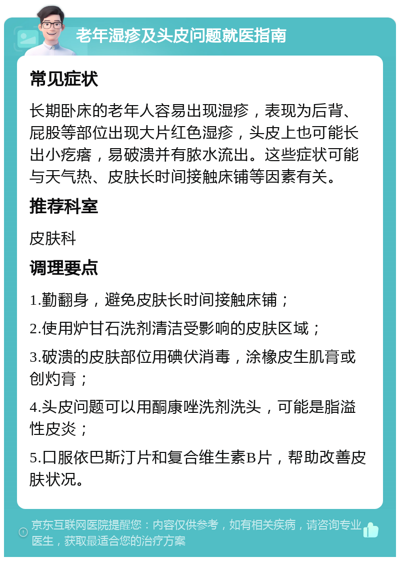 老年湿疹及头皮问题就医指南 常见症状 长期卧床的老年人容易出现湿疹，表现为后背、屁股等部位出现大片红色湿疹，头皮上也可能长出小疙瘩，易破溃并有脓水流出。这些症状可能与天气热、皮肤长时间接触床铺等因素有关。 推荐科室 皮肤科 调理要点 1.勤翻身，避免皮肤长时间接触床铺； 2.使用炉甘石洗剂清洁受影响的皮肤区域； 3.破溃的皮肤部位用碘伏消毒，涂橡皮生肌膏或创灼膏； 4.头皮问题可以用酮康唑洗剂洗头，可能是脂溢性皮炎； 5.口服依巴斯汀片和复合维生素B片，帮助改善皮肤状况。