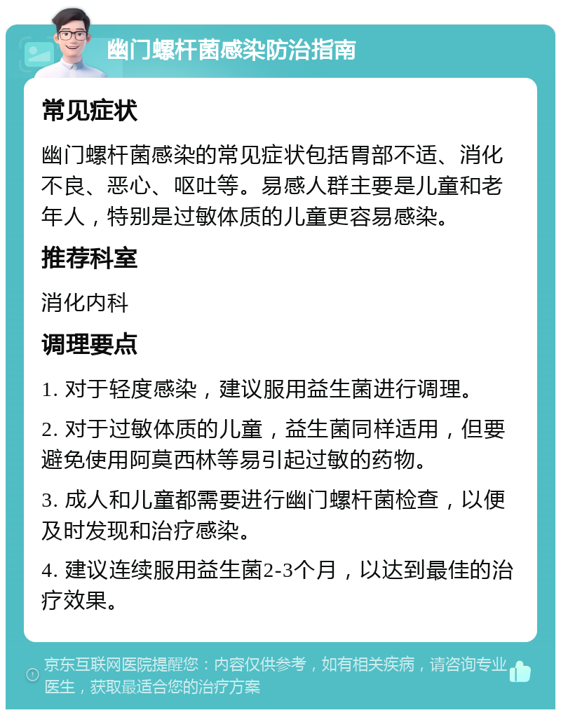 幽门螺杆菌感染防治指南 常见症状 幽门螺杆菌感染的常见症状包括胃部不适、消化不良、恶心、呕吐等。易感人群主要是儿童和老年人，特别是过敏体质的儿童更容易感染。 推荐科室 消化内科 调理要点 1. 对于轻度感染，建议服用益生菌进行调理。 2. 对于过敏体质的儿童，益生菌同样适用，但要避免使用阿莫西林等易引起过敏的药物。 3. 成人和儿童都需要进行幽门螺杆菌检查，以便及时发现和治疗感染。 4. 建议连续服用益生菌2-3个月，以达到最佳的治疗效果。