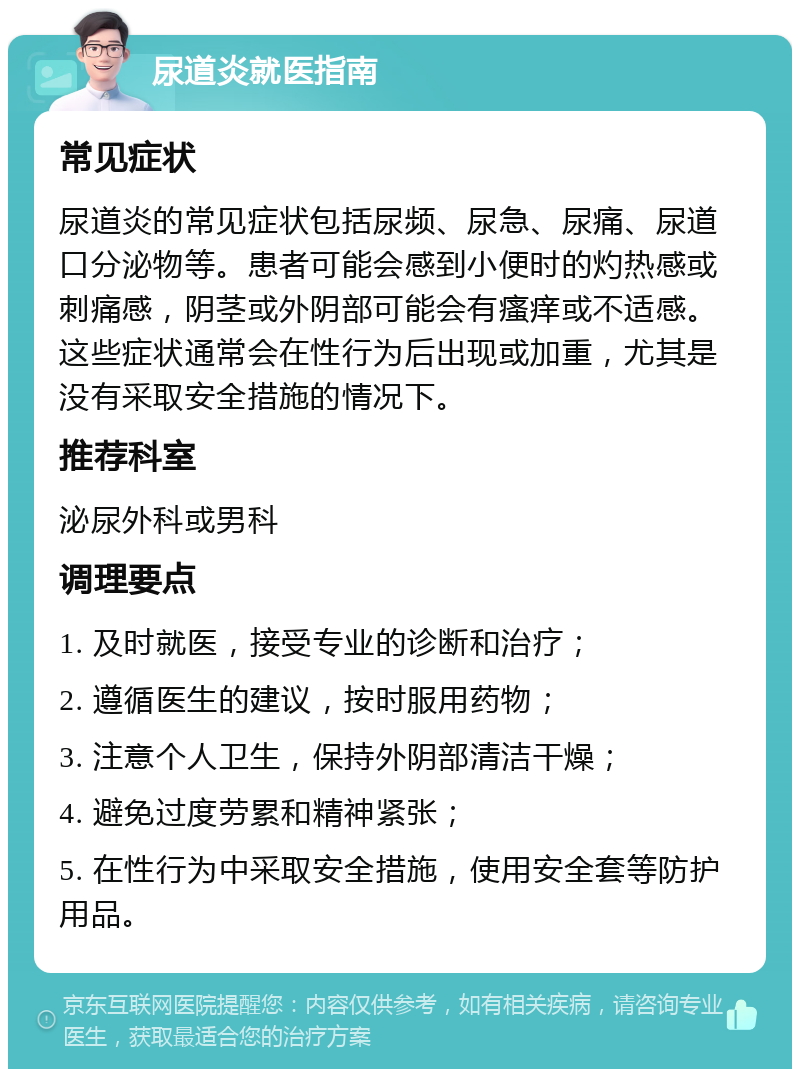 尿道炎就医指南 常见症状 尿道炎的常见症状包括尿频、尿急、尿痛、尿道口分泌物等。患者可能会感到小便时的灼热感或刺痛感，阴茎或外阴部可能会有瘙痒或不适感。这些症状通常会在性行为后出现或加重，尤其是没有采取安全措施的情况下。 推荐科室 泌尿外科或男科 调理要点 1. 及时就医，接受专业的诊断和治疗； 2. 遵循医生的建议，按时服用药物； 3. 注意个人卫生，保持外阴部清洁干燥； 4. 避免过度劳累和精神紧张； 5. 在性行为中采取安全措施，使用安全套等防护用品。