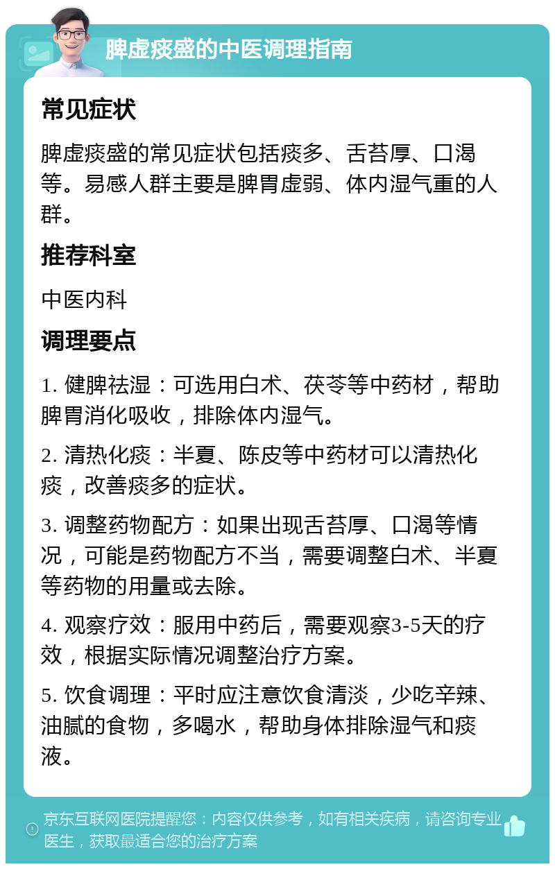 脾虚痰盛的中医调理指南 常见症状 脾虚痰盛的常见症状包括痰多、舌苔厚、口渴等。易感人群主要是脾胃虚弱、体内湿气重的人群。 推荐科室 中医内科 调理要点 1. 健脾祛湿：可选用白术、茯苓等中药材，帮助脾胃消化吸收，排除体内湿气。 2. 清热化痰：半夏、陈皮等中药材可以清热化痰，改善痰多的症状。 3. 调整药物配方：如果出现舌苔厚、口渴等情况，可能是药物配方不当，需要调整白术、半夏等药物的用量或去除。 4. 观察疗效：服用中药后，需要观察3-5天的疗效，根据实际情况调整治疗方案。 5. 饮食调理：平时应注意饮食清淡，少吃辛辣、油腻的食物，多喝水，帮助身体排除湿气和痰液。