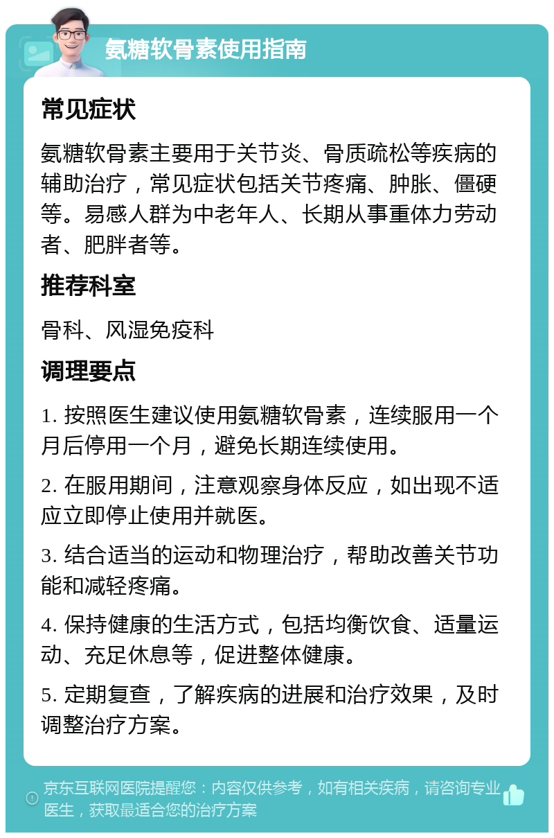 氨糖软骨素使用指南 常见症状 氨糖软骨素主要用于关节炎、骨质疏松等疾病的辅助治疗，常见症状包括关节疼痛、肿胀、僵硬等。易感人群为中老年人、长期从事重体力劳动者、肥胖者等。 推荐科室 骨科、风湿免疫科 调理要点 1. 按照医生建议使用氨糖软骨素，连续服用一个月后停用一个月，避免长期连续使用。 2. 在服用期间，注意观察身体反应，如出现不适应立即停止使用并就医。 3. 结合适当的运动和物理治疗，帮助改善关节功能和减轻疼痛。 4. 保持健康的生活方式，包括均衡饮食、适量运动、充足休息等，促进整体健康。 5. 定期复查，了解疾病的进展和治疗效果，及时调整治疗方案。