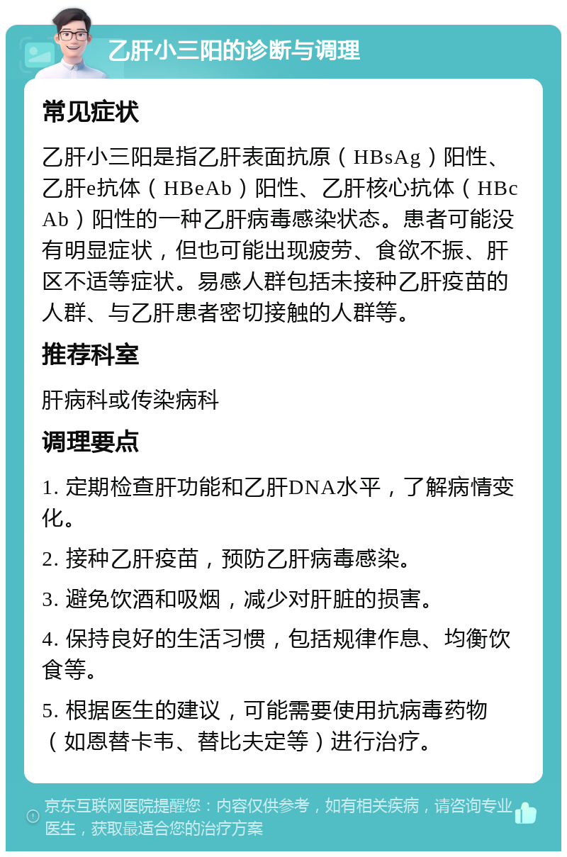 乙肝小三阳的诊断与调理 常见症状 乙肝小三阳是指乙肝表面抗原（HBsAg）阳性、乙肝e抗体（HBeAb）阳性、乙肝核心抗体（HBcAb）阳性的一种乙肝病毒感染状态。患者可能没有明显症状，但也可能出现疲劳、食欲不振、肝区不适等症状。易感人群包括未接种乙肝疫苗的人群、与乙肝患者密切接触的人群等。 推荐科室 肝病科或传染病科 调理要点 1. 定期检查肝功能和乙肝DNA水平，了解病情变化。 2. 接种乙肝疫苗，预防乙肝病毒感染。 3. 避免饮酒和吸烟，减少对肝脏的损害。 4. 保持良好的生活习惯，包括规律作息、均衡饮食等。 5. 根据医生的建议，可能需要使用抗病毒药物（如恩替卡韦、替比夫定等）进行治疗。