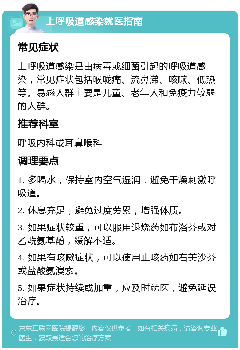 上呼吸道感染就医指南 常见症状 上呼吸道感染是由病毒或细菌引起的呼吸道感染，常见症状包括喉咙痛、流鼻涕、咳嗽、低热等。易感人群主要是儿童、老年人和免疫力较弱的人群。 推荐科室 呼吸内科或耳鼻喉科 调理要点 1. 多喝水，保持室内空气湿润，避免干燥刺激呼吸道。 2. 休息充足，避免过度劳累，增强体质。 3. 如果症状较重，可以服用退烧药如布洛芬或对乙酰氨基酚，缓解不适。 4. 如果有咳嗽症状，可以使用止咳药如右美沙芬或盐酸氨溴索。 5. 如果症状持续或加重，应及时就医，避免延误治疗。