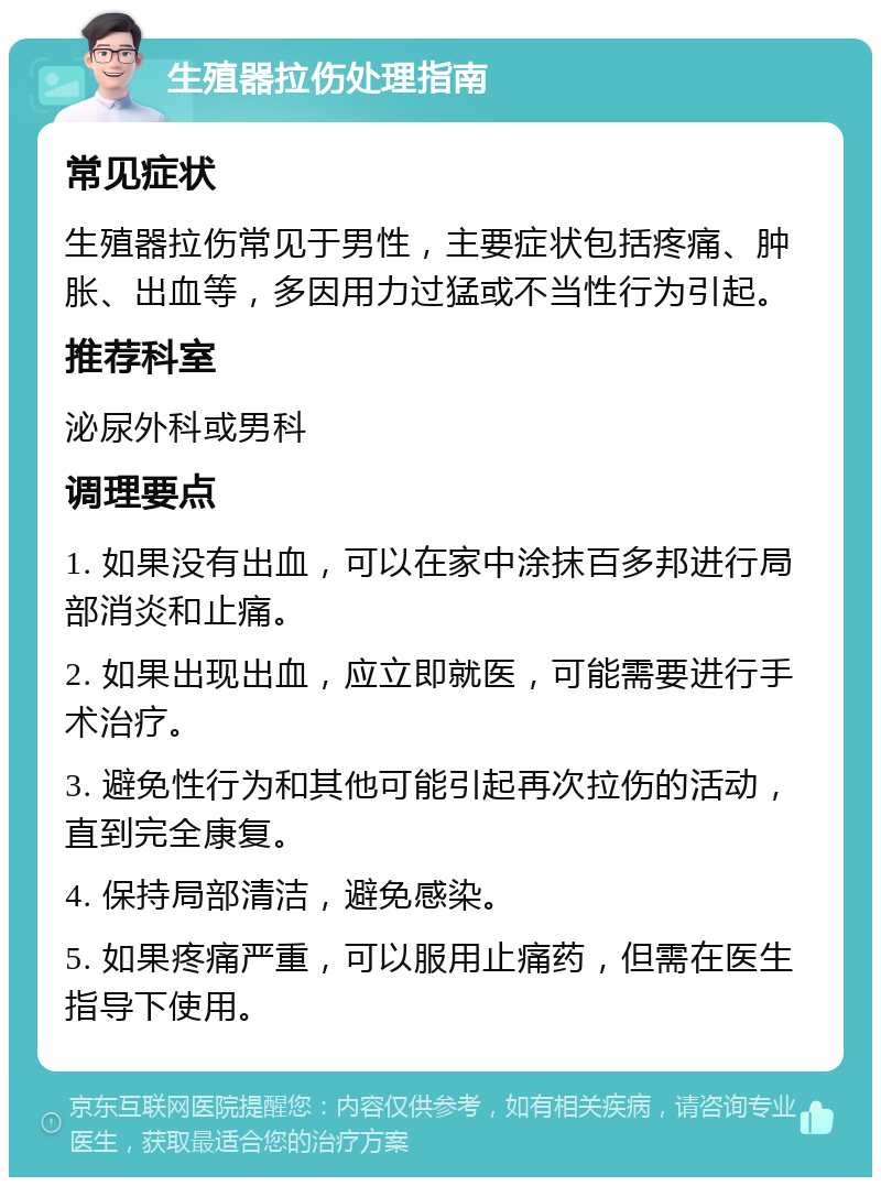 生殖器拉伤处理指南 常见症状 生殖器拉伤常见于男性，主要症状包括疼痛、肿胀、出血等，多因用力过猛或不当性行为引起。 推荐科室 泌尿外科或男科 调理要点 1. 如果没有出血，可以在家中涂抹百多邦进行局部消炎和止痛。 2. 如果出现出血，应立即就医，可能需要进行手术治疗。 3. 避免性行为和其他可能引起再次拉伤的活动，直到完全康复。 4. 保持局部清洁，避免感染。 5. 如果疼痛严重，可以服用止痛药，但需在医生指导下使用。