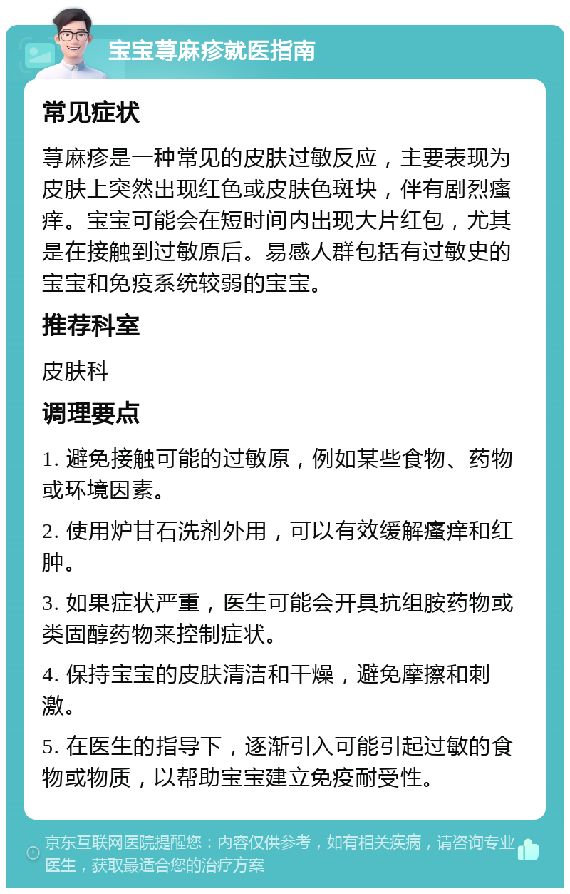 宝宝荨麻疹就医指南 常见症状 荨麻疹是一种常见的皮肤过敏反应，主要表现为皮肤上突然出现红色或皮肤色斑块，伴有剧烈瘙痒。宝宝可能会在短时间内出现大片红包，尤其是在接触到过敏原后。易感人群包括有过敏史的宝宝和免疫系统较弱的宝宝。 推荐科室 皮肤科 调理要点 1. 避免接触可能的过敏原，例如某些食物、药物或环境因素。 2. 使用炉甘石洗剂外用，可以有效缓解瘙痒和红肿。 3. 如果症状严重，医生可能会开具抗组胺药物或类固醇药物来控制症状。 4. 保持宝宝的皮肤清洁和干燥，避免摩擦和刺激。 5. 在医生的指导下，逐渐引入可能引起过敏的食物或物质，以帮助宝宝建立免疫耐受性。