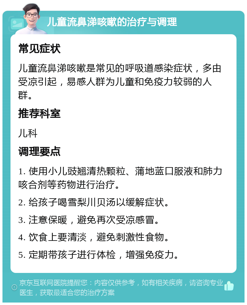 儿童流鼻涕咳嗽的治疗与调理 常见症状 儿童流鼻涕咳嗽是常见的呼吸道感染症状，多由受凉引起，易感人群为儿童和免疫力较弱的人群。 推荐科室 儿科 调理要点 1. 使用小儿豉翘清热颗粒、蒲地蓝口服液和肺力咳合剂等药物进行治疗。 2. 给孩子喝雪梨川贝汤以缓解症状。 3. 注意保暖，避免再次受凉感冒。 4. 饮食上要清淡，避免刺激性食物。 5. 定期带孩子进行体检，增强免疫力。