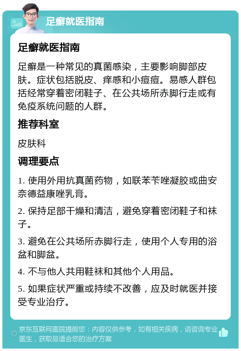 足癣就医指南 足癣就医指南 足癣是一种常见的真菌感染，主要影响脚部皮肤。症状包括脱皮、痒感和小痘痘。易感人群包括经常穿着密闭鞋子、在公共场所赤脚行走或有免疫系统问题的人群。 推荐科室 皮肤科 调理要点 1. 使用外用抗真菌药物，如联苯苄唑凝胶或曲安奈德益康唑乳膏。 2. 保持足部干燥和清洁，避免穿着密闭鞋子和袜子。 3. 避免在公共场所赤脚行走，使用个人专用的浴盆和脚盆。 4. 不与他人共用鞋袜和其他个人用品。 5. 如果症状严重或持续不改善，应及时就医并接受专业治疗。